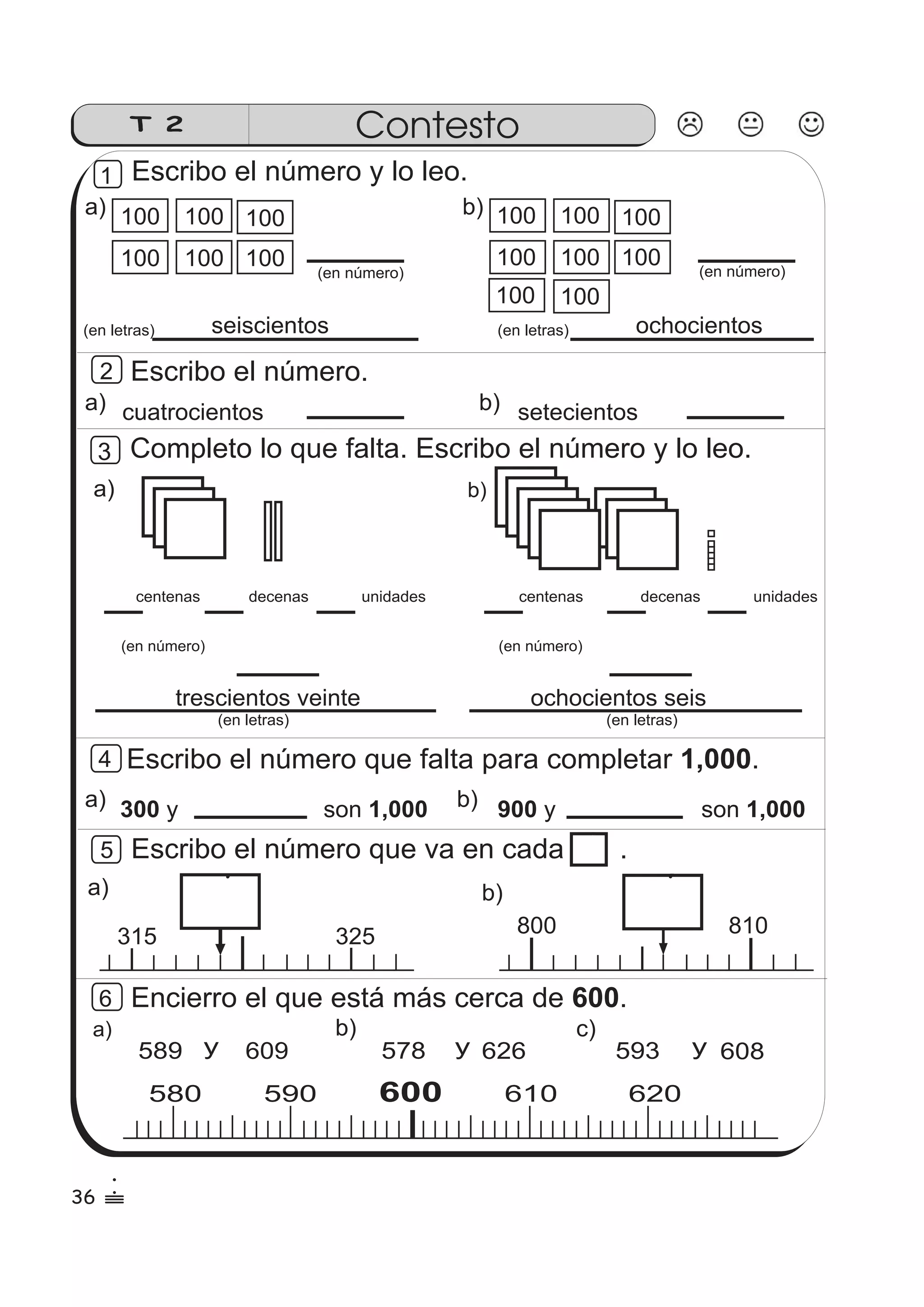 T 2 Contesto 
Escribo el número y lo leo. 
a) 100 
100 
100 100 
b) 
100 100 
100 
100 
100 100 
100 
100 
100 100 
(en número) 
(en letras) 
seiscientos 
Escribo el número. 
(en letras) 
a) b) 
(en número) 
ochocientos 
cuatrocientos setecientos 
Completo lo que falta. Escribo el número y lo leo. 
a) b) 
centenas decenas unidades 
centenas decenas unidades 
(en número) 
(en número) 
trescientos veinte ochocientos seis 
Escribo el número que falta para completar 1,000. 
a) 300 y son 1,000 b) 900 y son 1,000 
Escribo el número que va en cada . 
a) b) 
315 325 800 810 
Encierro el que está más cerca de 600. 
580 590 600 610 620 
a) 
y 
b) c) 
589 609 y 626 593 y 608 
1 
2 
3 
4 
5 
6 
(en letras) (en letras) 
578 
36 
1 
 
 