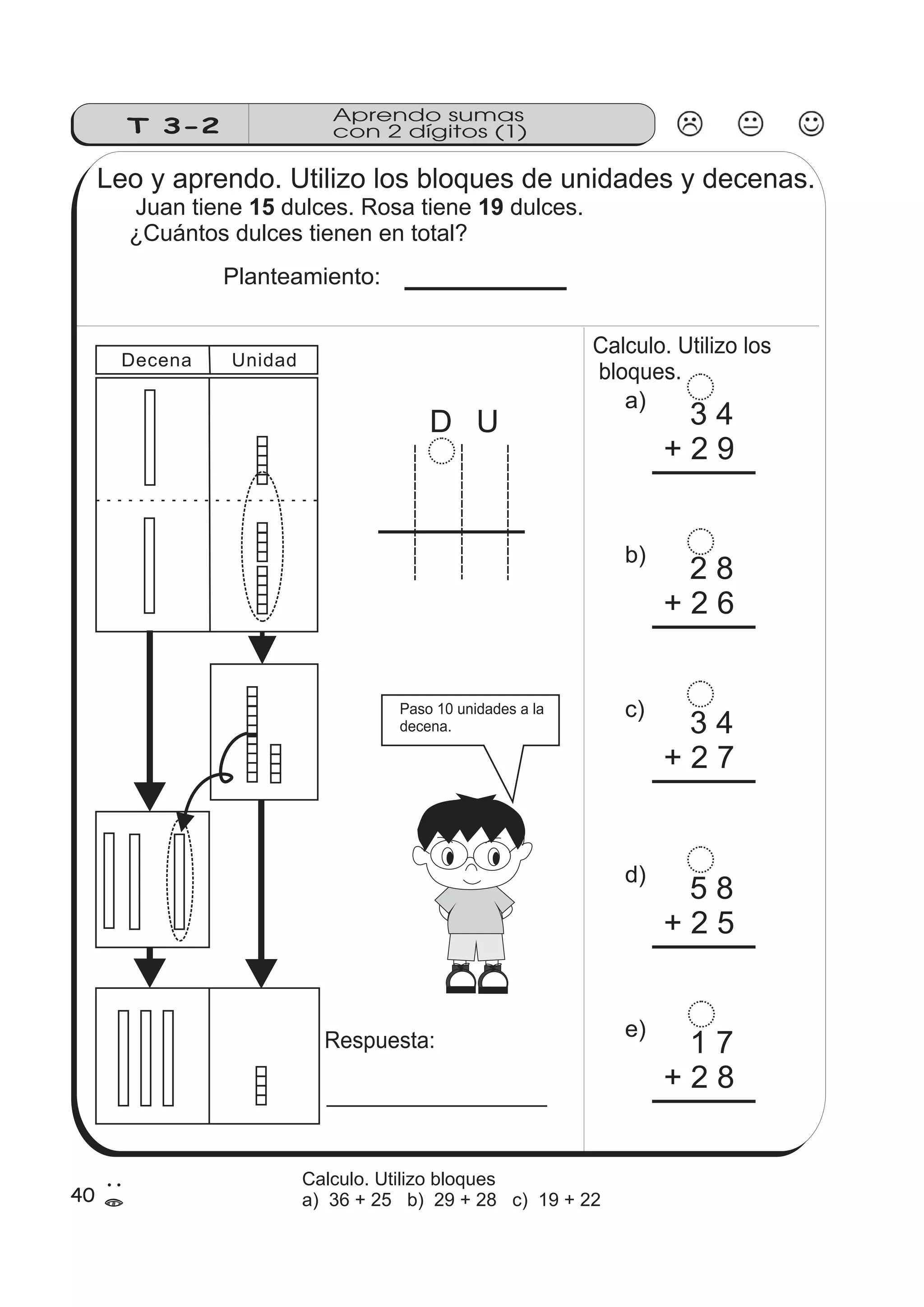 Aprendo sumas 
T 3-2 con 2 dígitos (1) 
Leo y aprendo. Utilizo los bloques de unidades y decenas. 
Juan tiene 15 dulces. Rosa tiene 19 
dulces. 
¿Cuántos dulces tienen en total? 
Planteamiento: 
D U 
Calculo. Utilizo los 
bloques. 
a) 3 4 
+ 2 9 
b) 2 8 
+ 2 6 
c) 3 4 
+ 2 7 
d) 5 8 
+ 2 5 
e) 1 7 
+ 2 8 
Decena Unidad 
Paso 10 unidades a la 
decena. 
Respuesta: 
40 2 
= 
Calculo. Utilizo bloques 
a) 36 + 25 b) 29 + 28 c) 19 + 22 
 