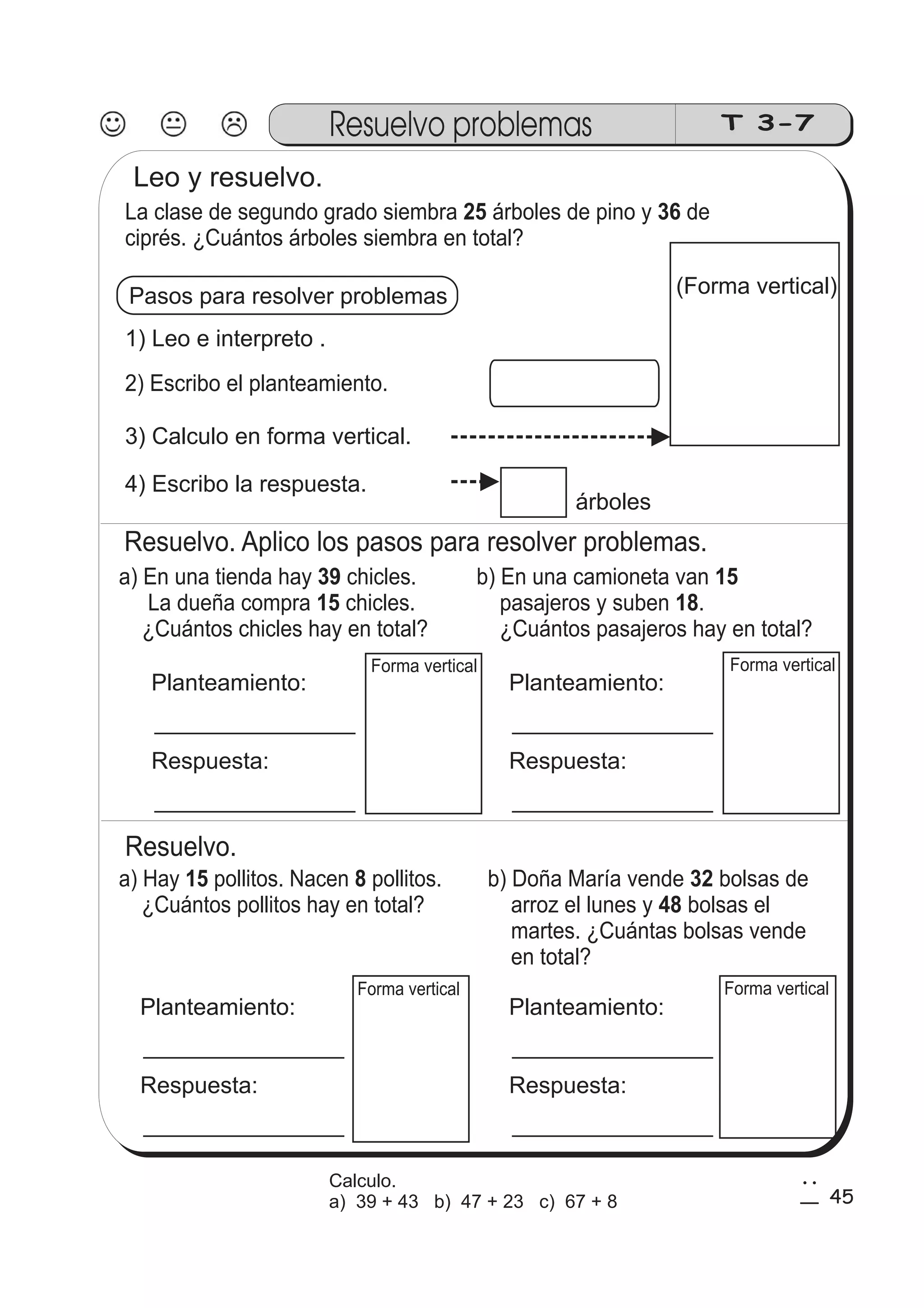 Resuelvo problemas T 3-7 
La clase de segundo grado siembra 25 árboles de pino y 36 
de 
ciprés. ¿Cuántos árboles siembra en total? 
Pasos para resolver problemas 
1) Leo e interpreto . 
2) Escribo el planteamiento. 
3) Calculo en forma vertical. 
4) Escribo la respuesta. 
árboles 
Resuelvo. Aplico los pasos para resolver problemas. 
a) En una tienda hay chicles. 
39 
15 
La dueña compra chicles. 
¿Cuántos chicles hay en total? 
b) En una camioneta van 
15 
pasajeros y suben 18 
. 
¿Cuántos pasajeros hay en total? 
Planteamiento: 
Respuesta: 
Forma vertical Forma vertical 
Planteamiento: 
Respuesta: 
Resuelvo. 
a) Hay pollitos. Nacen pollitos. 
15 8 b) Doña María vende bolsas de 
¿Cuántos pollitos hay en total? 
32 
arroz el lunes y 48 
bolsas el 
martes. ¿Cuántas bolsas vende 
en total? 
Planteamiento: 
Respuesta: 
Forma vertical Forma vertical 
Planteamiento: 
Respuesta: 
(Forma vertical) 
Leo y resuelvo. 
45 
2 
5 
Calculo. 
a) 39 + 43 b) 47 + 23 c) 67 + 8 
 