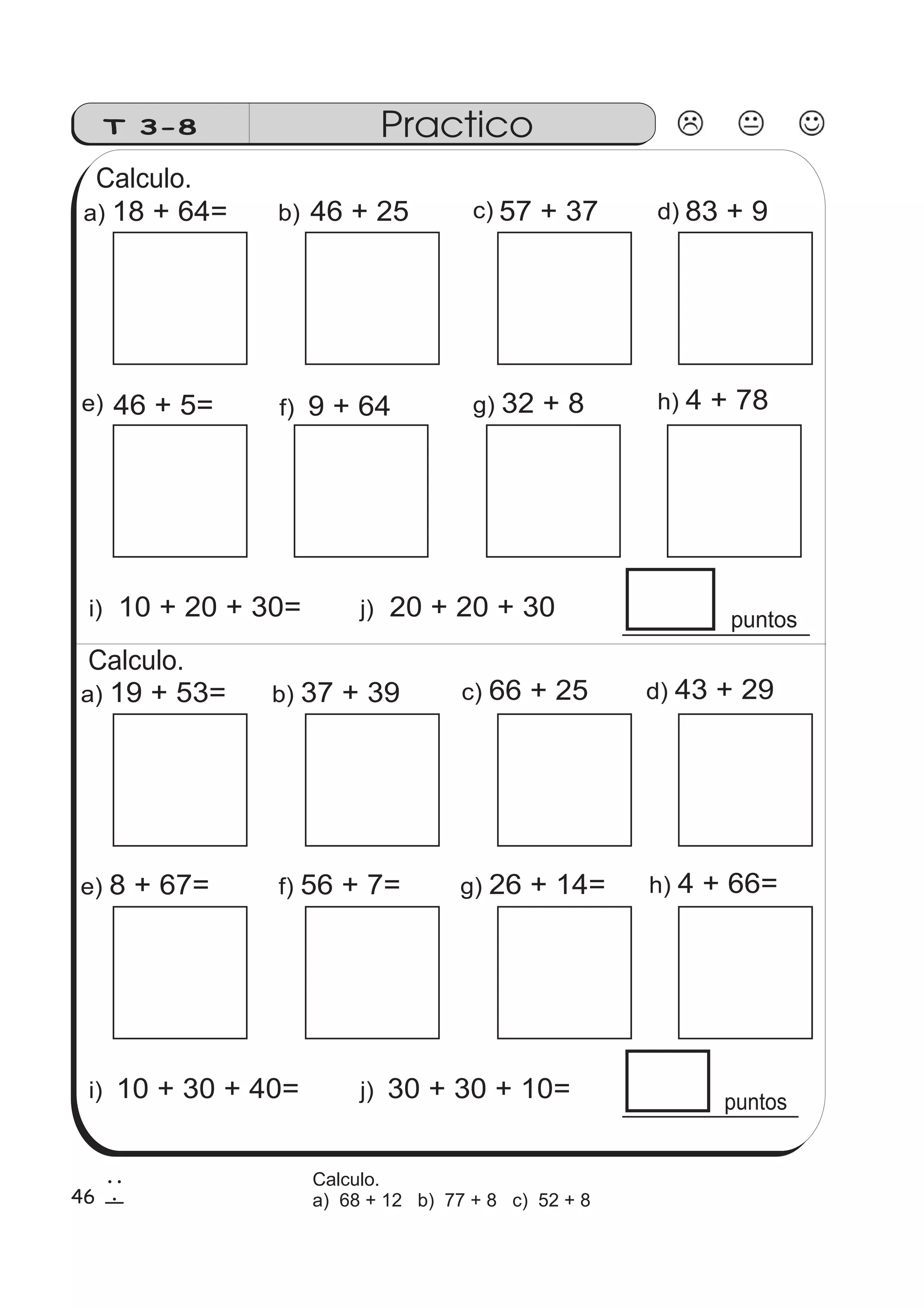 Calculo. 
e) 46 + 5= g) 32 + 8 h) 4 + 78 
puntos 
T 3-8 Practico 
a) 18 + 64= b) 46 + 25 57 + 37 83 + 9 
f) 9 + 64 
c) d) 
i) 10 + 20 + 30= j) 20 + 20 + 30 
Calculo. 
a) 19 + 53= b) 37 + 39 c) 66 + 25 d) 43 + 29 
e) 8 + 67= f) 56 + 7= g) 26 + 14= h) 4 + 66= 
puntos 
i) 10 + 30 + 40= j) 30 + 30 + 10= 
46 
2 
6 
Calculo. 
a) 68 + 12 b) 77 + 8 c) 52 + 8 
 