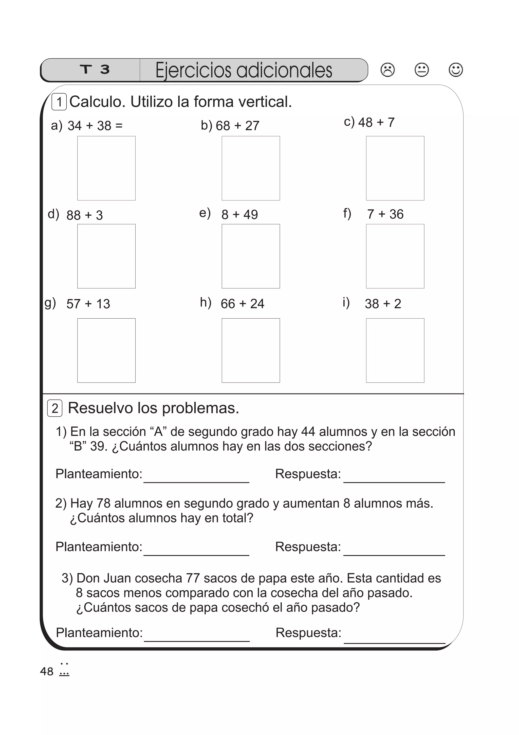 T 3 Ejercicios adicionales 
Calculo. Utilizo la forma vertical. 
1 
a) 34 + 38 = 
b) 68 + 27 c) 
d) e) 
48 + 7 
f) 
g) 
88 + 3 
h) 
8 + 49 
i) 
7 + 36 
57 + 13 66 + 24 38 + 2 
Resuelvo los problemas. 
2 
1) En la sección “A” de segundo grado hay 44 alumnos y en la sección 
“B” 39. ¿Cuántos alumnos hay en las dos secciones? 
Planteamiento: 
Respuesta: 
2) Hay 78 alumnos en segundo grado y aumentan 8 alumnos más. 
¿Cuántos alumnos hay en total? 
Planteamiento: Respuesta: 
3) Don Juan cosecha 77 sacos de papa este año. Esta cantidad es 
8 sacos menos comparado con la cosecha del año pasado. 
¿Cuántos sacos de papa cosechó el año pasado? 
Planteamiento: Respuesta: 
48 
2 
8 
 