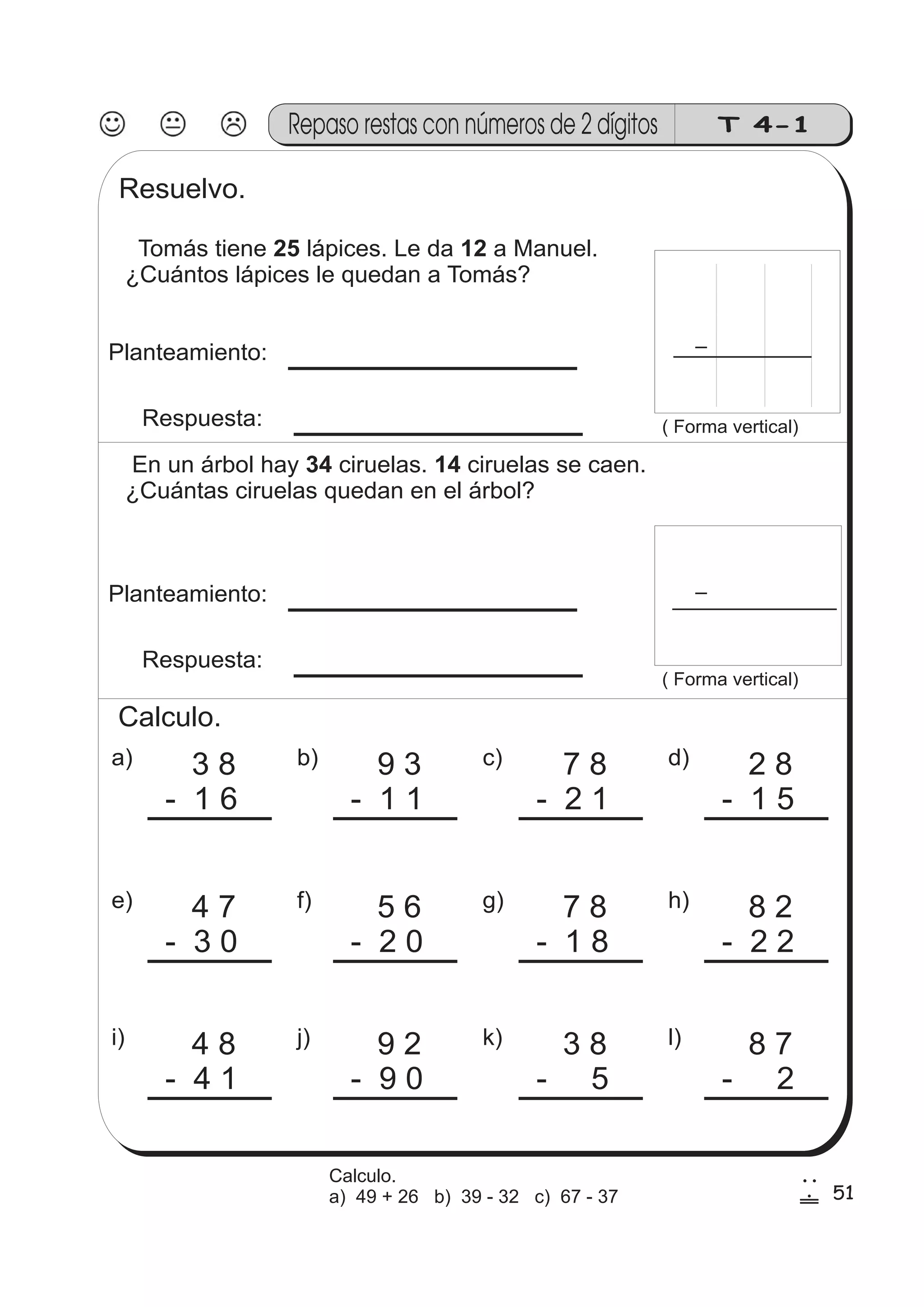 T 4-1 
Resuelvo. 
Repaso restas con números de 2 dígitos 
Tomás tiene 25 lápices. Le da 12 
a Manuel. 
¿Cuántos lápices le quedan a Tomás? 
Planteamiento: 
Respuesta: ( Forma vertical) 
a) 3 8 
- 1 6 
b) 9 3 
- 1 1 
c) 7 8 
- 2 1 
d) 2 8 
- 1 5 
e) 4 7 
- 3 0 
f) 5 6 
- 2 0 
g) 7 8 
- 1 8 
h) 8 2 
- 2 2 
i) 4 8 
- 4 1 
j) 9 2 
- 9 0 
k) 3 8 
- 5 
l) 8 7 
- 2 
En un árbol hay 34 ciruelas. 14 
ciruelas se caen. 
¿Cuántas ciruelas quedan en el árbol? 
Planteamiento: 
Respuesta: 
( Forma vertical) 
Calculo. 
51 
2 
! 
Calculo. 
a) 49 + 26 b) 39 - 32 c) 67 - 37 
 