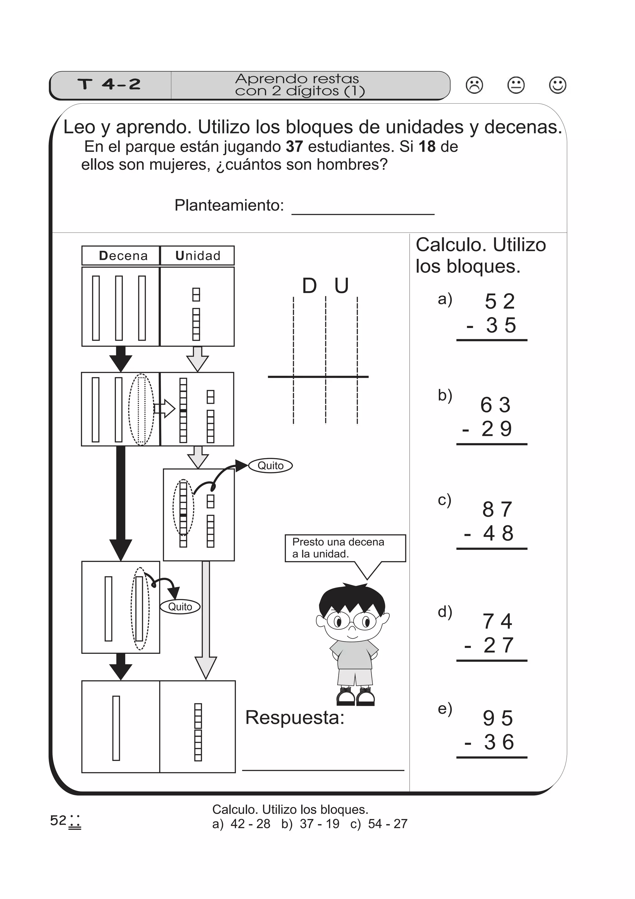 T 4-2 
Aprendo restas 
con 2 dígitos (1) 
Leo y aprendo. Utilizo los bloques de unidades y decenas. 
En el parque están jugando 37 estudiantes. Si 18 
de 
ellos son mujeres, ¿cuántos son hombres? 
Planteamiento: 
D U 
Calculo. Utilizo 
los bloques. 
a) 5 2 
- 3 5 
b) 
6 3 
- 2 9 
c) 
8 7 
- 4 8 
d) 
7 4 
- 2 7 
e) 
9 5 
- 3 6 
Decena Unidad 
Respuesta: 
Quito 
Quito 
Presto una decena 
a la unidad. 
522 
255 
Calculo. Utilizo los bloques. 
a) 42 - 28 b) 37 - 19 c) 54 - 27 
 
