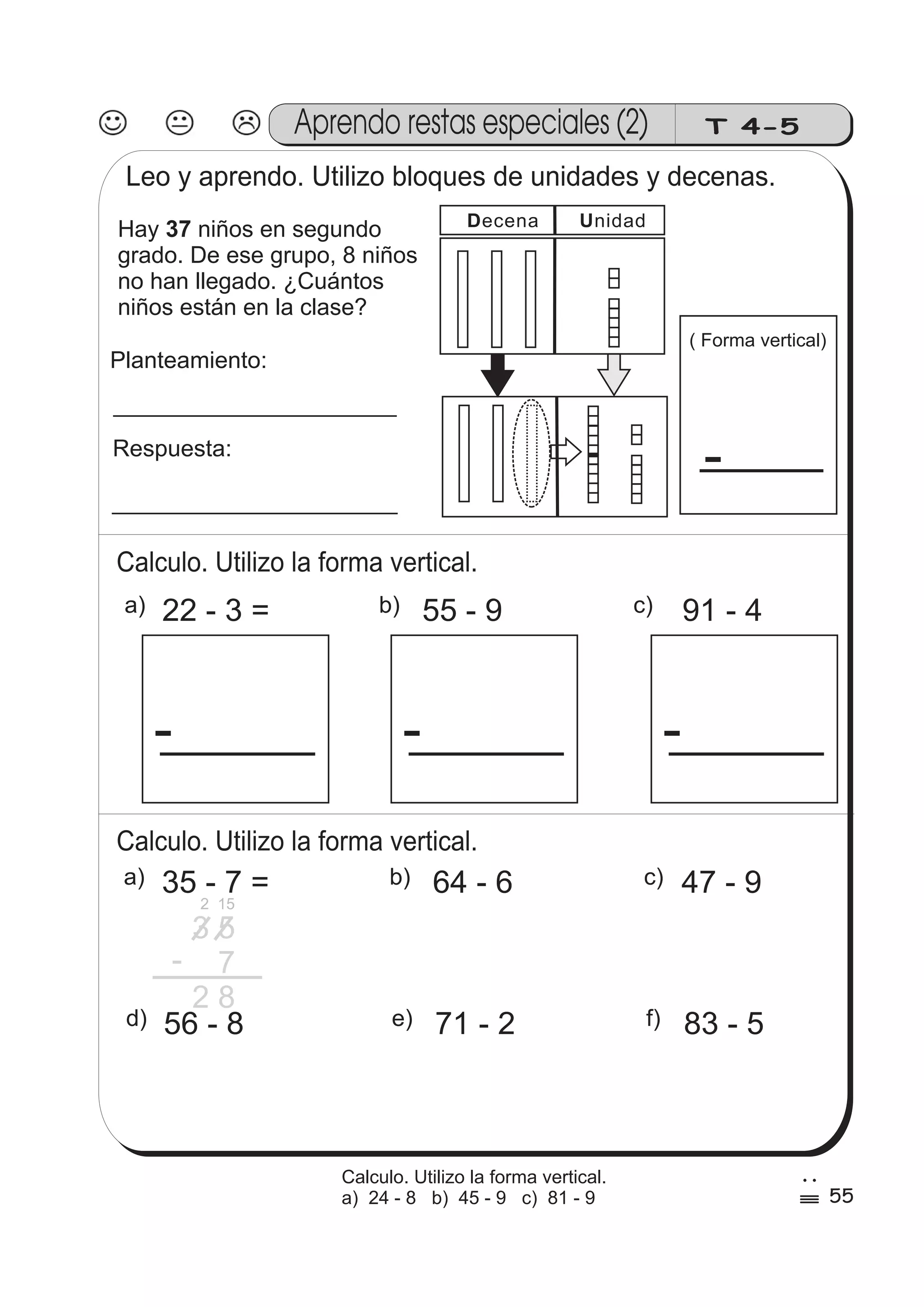 Aprendo restas especiales (2) T 4-5 
Leo y aprendo. Utilizo bloques de unidades y decenas. 
Hay 37 
niños en segundo 
grado. De ese grupo, 8 niños 
no han llegado. ¿Cuántos 
niños están en la clase? 
Planteamiento: 
Respuesta: 
Decena Unidad 
Calculo. Utilizo la forma vertical. 
( Forma vertical) 
- 
a) 22 - 3 = b) 55 - 9 c) 91 - 4 
- - - 
Calculo. Utilizo la forma vertical. 
a) 35 - 7 = b) 64 - 6 c) 47 - 9 
3 5 
7 
2 8 
- 
d) 56 - 8 e) 71 - 2 f) 83 - 5 
55 
2 
% 
Calculo. Utilizo la forma vertical. 
a) 24 - 8 b) 45 - 9 c) 81 - 9 
2 15 
 