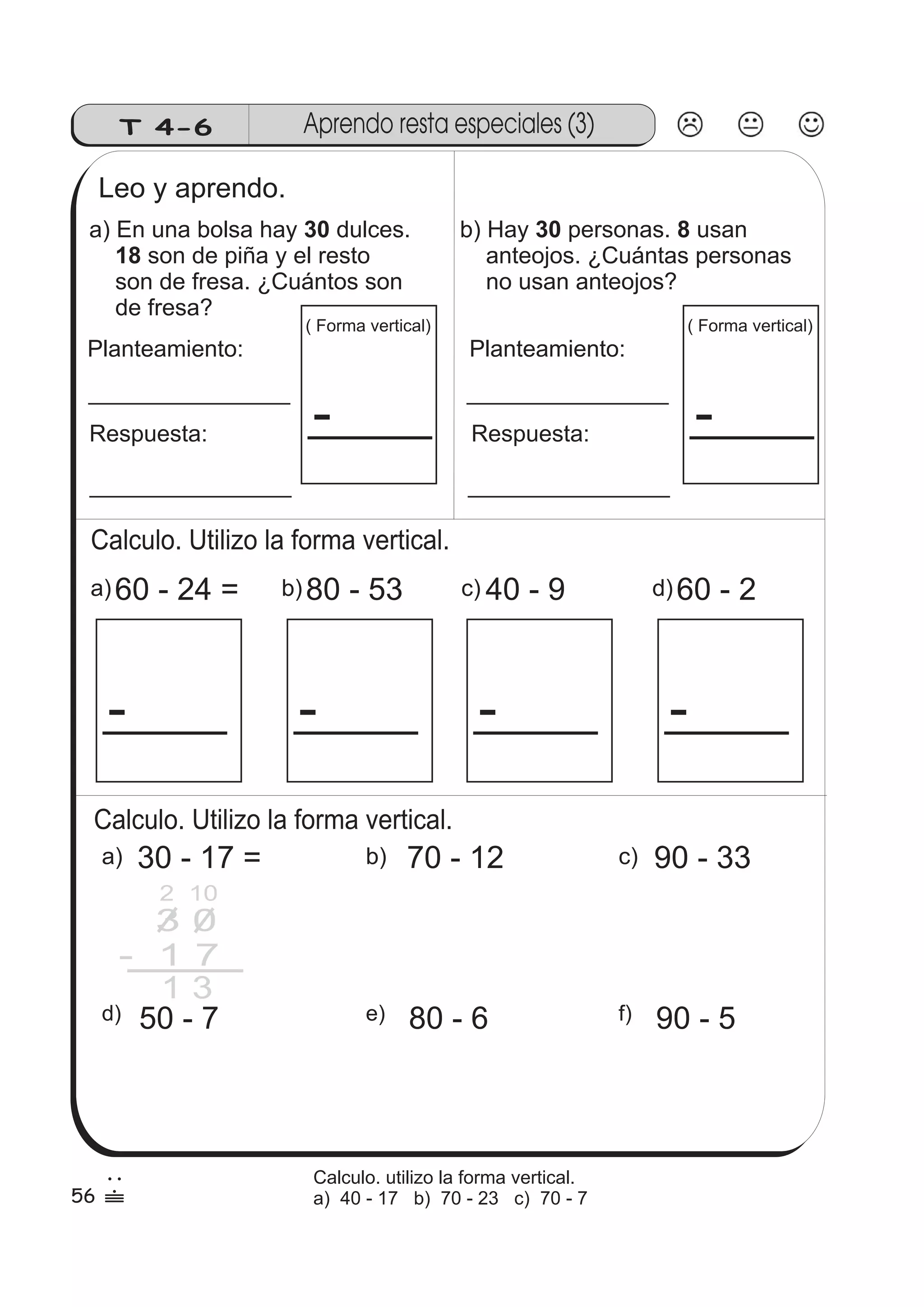 T 4-6 Aprendo resta especiales (3) 
Leo y aprendo. 
a) En una bolsa hay 30 
dulces. 
son de piña y el resto 
18 
son de fresa. ¿Cuántos son 
de fresa? 
Planteamiento: 
Respuesta: 
( Forma vertical) 
- 
Calculo. Utilizo la forma vertical. 
a)60 - 24 = 
- 
b)80 - 53 
- 
b) Hay 30 personas. 8 
usan 
anteojos. ¿Cuántas personas 
no usan anteojos? 
Planteamiento: 
Respuesta: 
c)40 - 9 
- 
( Forma vertical) 
- 
d)60 - 2 
- 
Calculo. Utilizo la forma vertical. 
a) 30 - 17 = b) 70 - 12 c) 90 - 33 
3 0 
- 1 7 
1 3 
d) 50 - 7 e) 80 - 6 f) 90 - 5 
56 
2 
 
Calculo. utilizo la forma vertical. 
a) 40 - 17 b) 70 - 23 c) 70 - 7 
2 10 
 