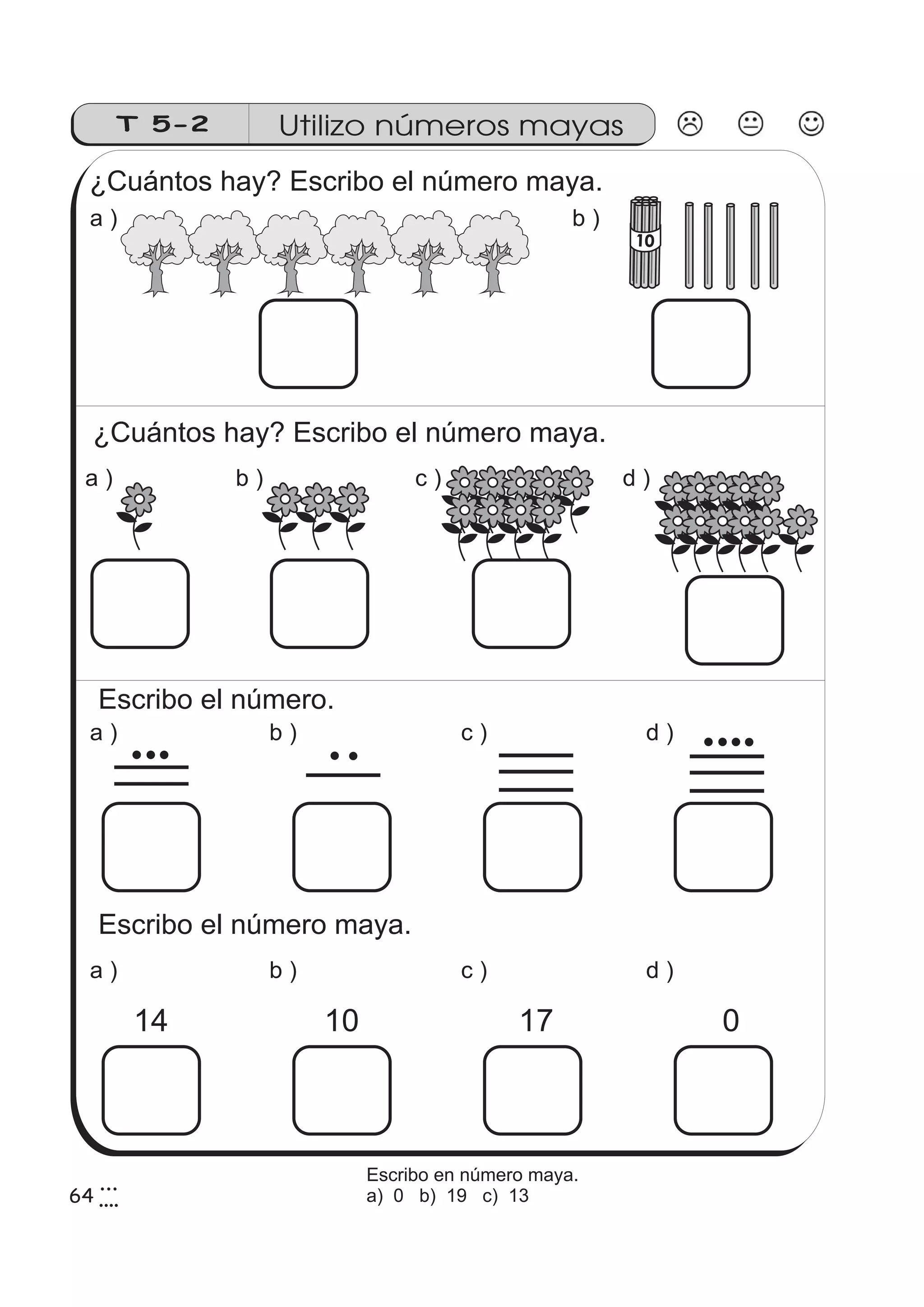 T 5-2 Utilizo números mayas 
¿Cuántos hay? Escribo el número maya. 
a ) b ) 
¿Cuántos hay? Escribo el número maya. 
a ) b ) c ) d ) 
Escribo el número. 
a ) b ) c ) d ) 
Escribo el número maya. 
a ) b ) c ) d ) 
14 10 17 
0 
10 
643 
4 
Escribo en número maya. 
a) 0 b) 19 c) 13 
 