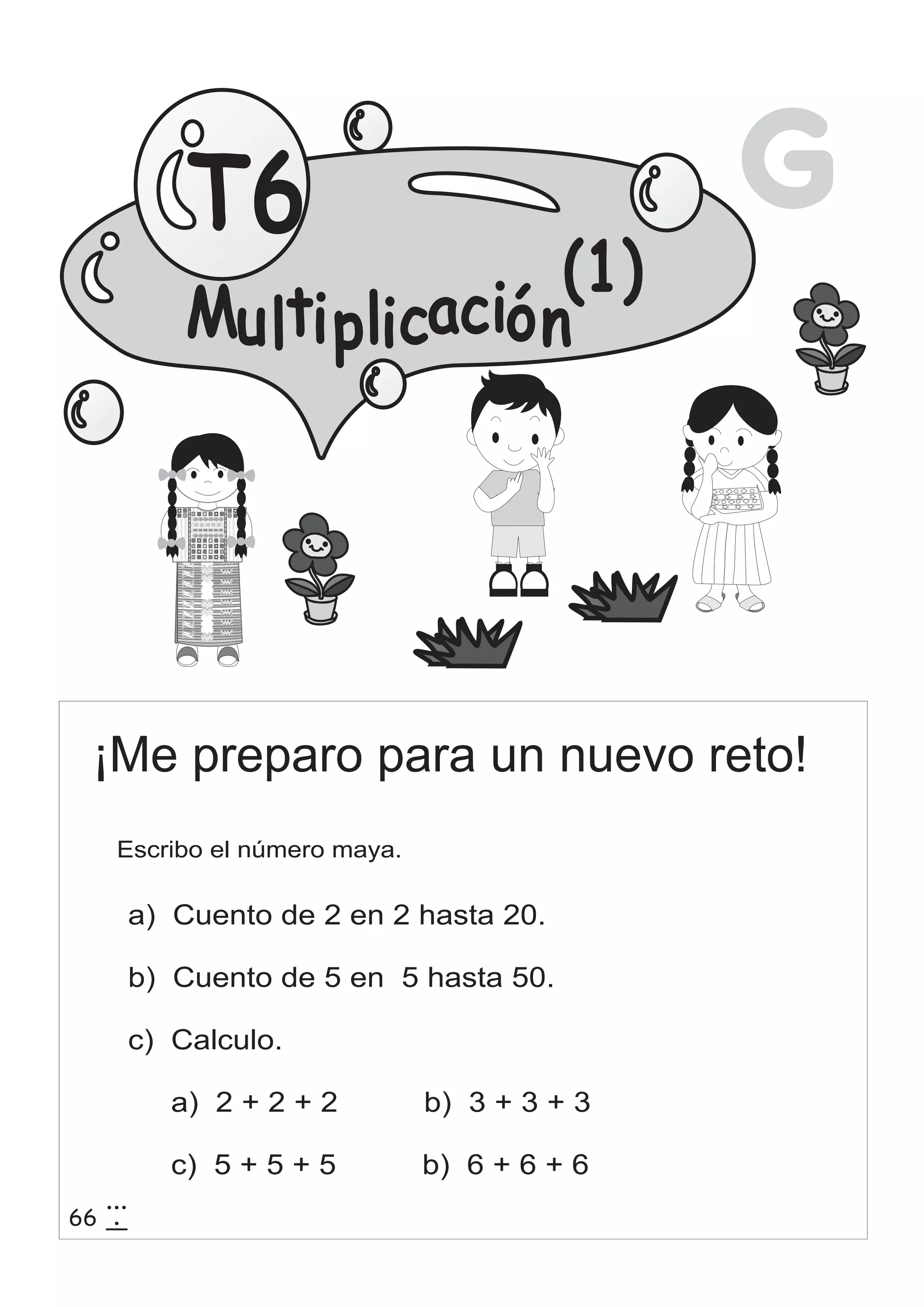 T6 G 
¡Me preparo para un nuevo reto! 
Escribo el número maya. 
a) Cuento de 2 en 2 hasta 20. 
b) Cuento de 5 en 5 hasta 50. 
c) Calculo. 
a) 2 + 2 + 2 b) 3 + 3 + 3 
c) 5 + 5 + 5 b) 6 + 6 + 6 
66 3 
15 
(1) 
Mu lti p li cació n 
 