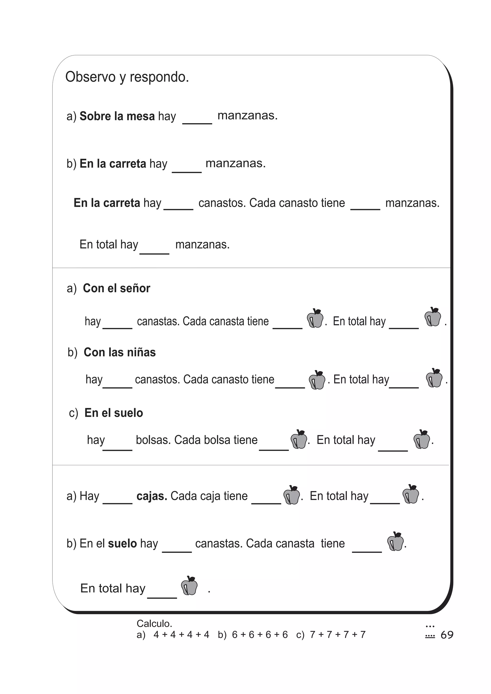 Observo y respondo. 
a) Sobre la mesa hay 
b) En la carreta hay 
a) Con el señor 
hay canastas. Cada canasta tiene . En total hay . 
b) Con las niñas 
hay canastos. Cada canasto tiene . En total hay . 
c) En el suelo 
manzanas. 
manzanas. 
En la carreta hay canastos. Cada canasto tiene manzanas. 
En total hay manzanas. 
hay bolsas. Cada bolsa tiene . En total hay . 
a) Hay cajas. Cada caja tiene . En total hay . 
b) En el suelo hay canastas. Cada canasta tiene . 
En total hay . 
69 
3 
9 
Calculo. 
a) 4 + 4 + 4 + 4 b) 6 + 6 + 6 + 6 c) 7 + 7 + 7 + 7 
 