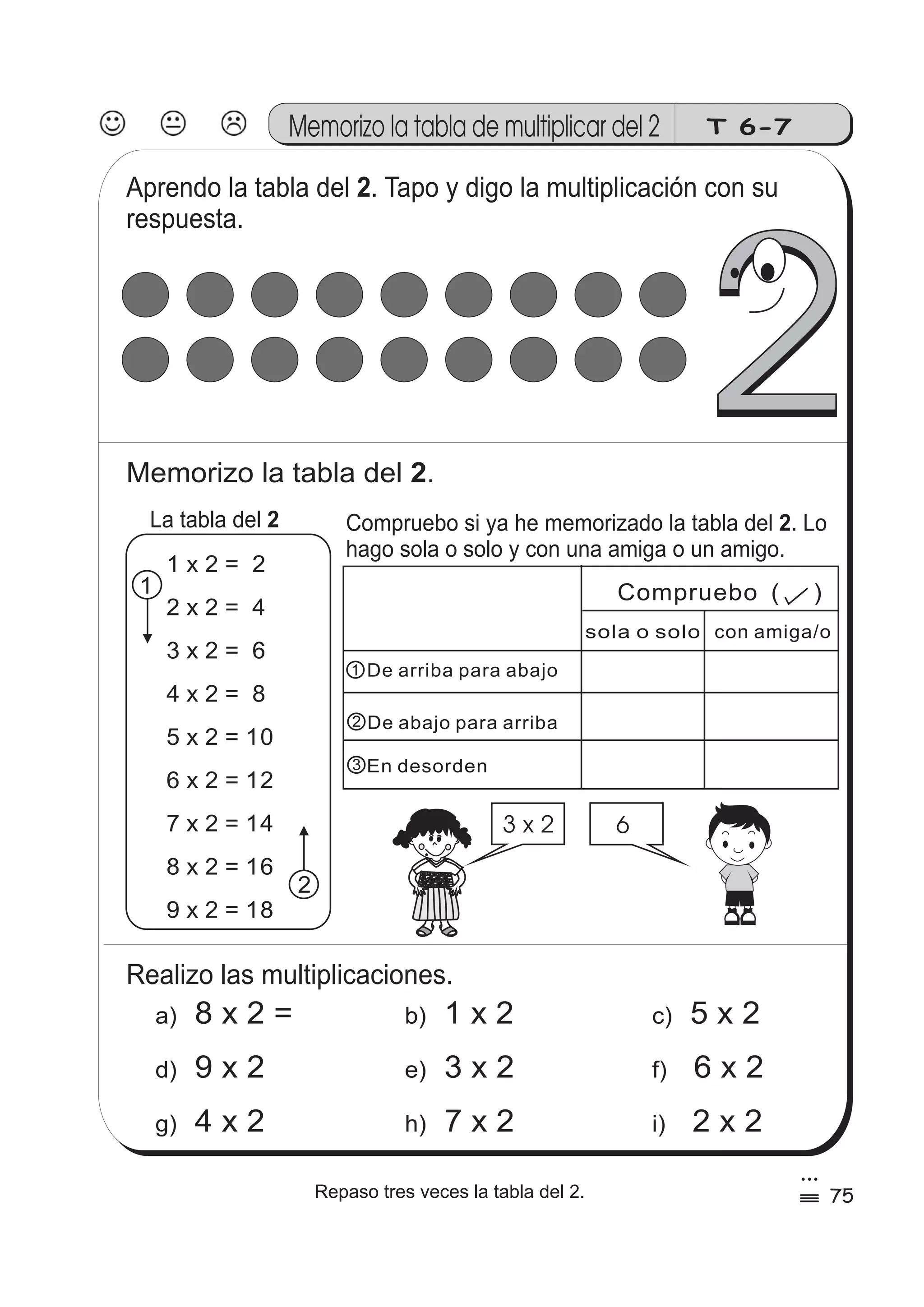 Memorizo la tabla de multiplicar del 2 T 6-7 
Aprendo la tabla del 2 
. Tapo y digo la multiplicación con su 
respuesta. 
2 
Memorizo la tabla del 2. 
La tabla del 2 Compruebo si ya he memorizado la tabla del . Lo 
2 
hago sola o solo y con una amiga o un amigo. 
1 x 2 = 2 
2 x 2 = 4 
3 x 2 = 6 
4 x 2 = 8 
5 x 2 = 10 
6 x 2 = 12 
7 x 2 = 14 
8 x 2 = 16 
9 x 2 = 18 
De arriba para abajo 
De abajo para arriba 
En desorden 
1 
2 
Realizo las multiplicaciones. 
Compruebo ( ) 
sola o solo con amiga/o 
3 x 2 6 
a) 8 x 2 = b) 1 x 2 c) 5 x 2 
d) 9 x 2 e) 3 x 2 f) 6 x 2 
g) 4 x 2 h) 7 x 2 i) 2 x 2 
1 
2 
3 
75 
3 
Repaso tres veces la tabla del 2. % 
 