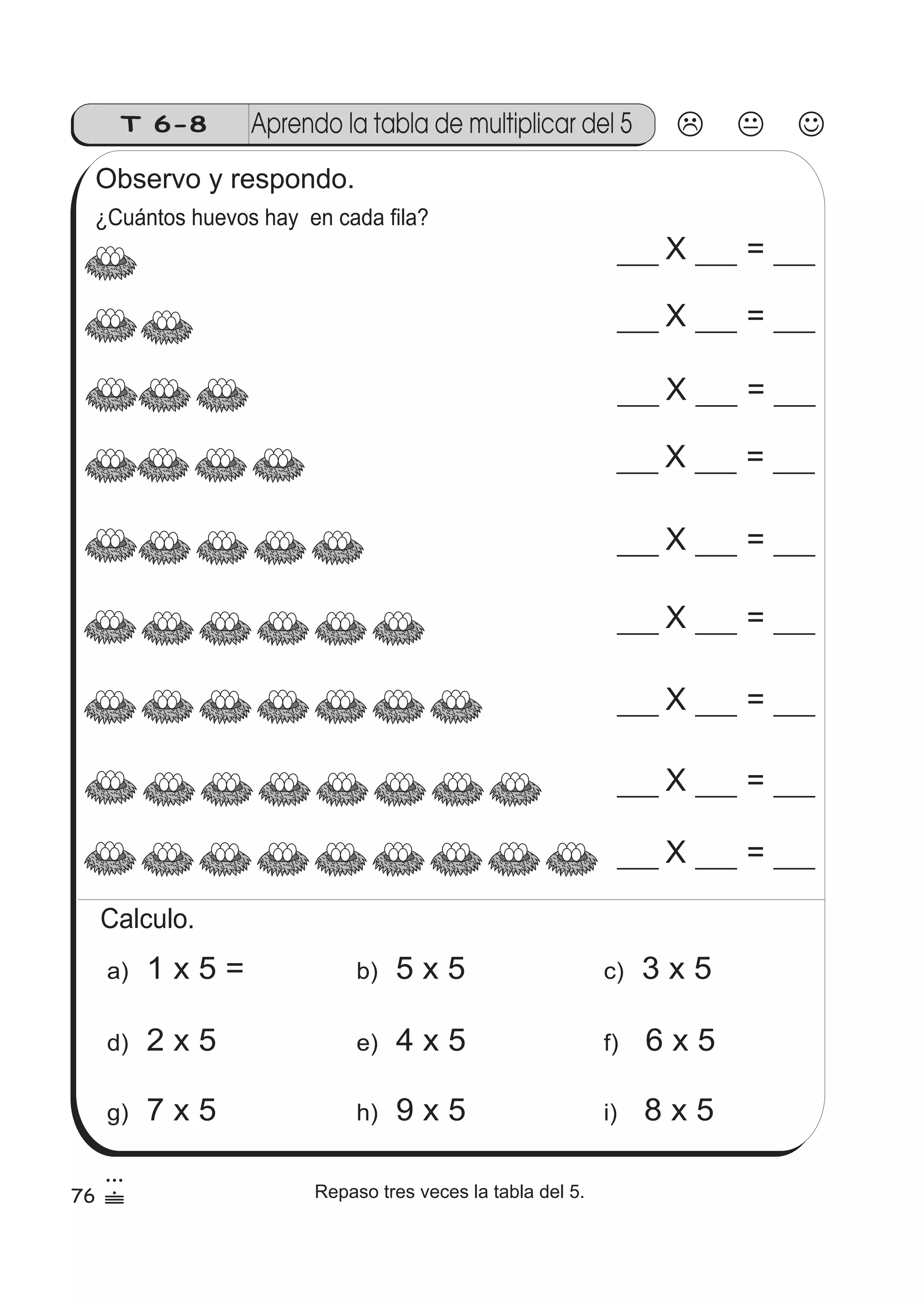 T 6-8 Aprendo la tabla de multiplicar del 5 
Observo y respondo. 
¿Cuántos huevos hay en cada fila? 
X = 
X = 
X = 
X = 
X = 
X = 
X = 
X = 
X = 
Calculo. 
a) 1 x 5 = b) 5 x 5 c) 3 x 5 
d) 2 x 5 e) 4 x 5 f) 6 x 5 
g) 7 x 5 h) 9 x 5 i) 8 x 5 
76 
3 
 Repaso tres veces la tabla del 5. 
 