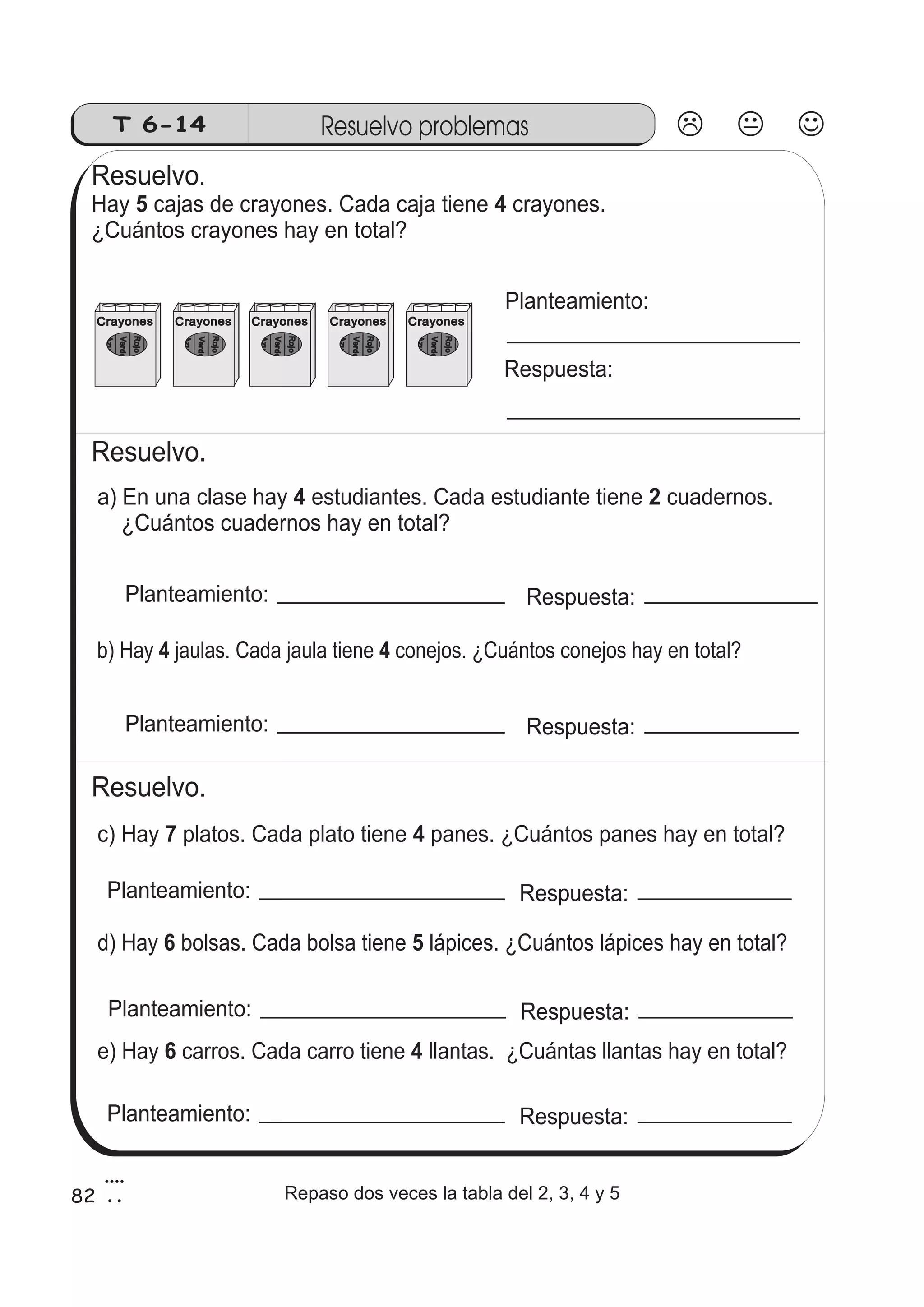 T 6-14 Resuelvo problemas 
Resuelvo. 
Hay 5 cajas de crayones. Cada caja tiene 4 
crayones. 
¿Cuántos crayones hay en total? 
Crayones 
Azul 
Verde 
Rojo 
Negro 
Crayones 
Azul 
Verde 
Resuelvo. 
Rojo 
Negro 
Crayones 
Azul 
Verde 
Rojo 
Negro 
Crayones 
Azul 
Verde 
Rojo 
Negro 
Crayones 
Azul 
Verde 
Rojo 
Negro 
Planteamiento: 
Respuesta: 
a) En una clase hay 4 estudiantes. Cada estudiante tiene 2 
cuadernos. 
¿Cuántos cuadernos hay en total? 
Planteamiento: Respuesta: 
b) Hay 4 jaulas. Cada jaula tiene 4 conejos. ¿Cuántos conejos hay en total? 
Planteamiento: Respuesta: 
Resuelvo. 
c) Hay 7 platos. Cada plato tiene 4 panes. ¿Cuántos panes hay en total? 
Planteamiento: Respuesta: 
d) Hay 6 bolsas. Cada bolsa tiene 5 lápices. ¿Cuántos lápices hay en total? 
Planteamiento: Respuesta: 
e) Hay 6 carros. Cada carro tiene 4 llantas. ¿Cuántas llantas hay en total? 
Planteamiento: Respuesta: 
82 
4 
2 Repaso dos veces la tabla del 2, 3, 4 y 5 
 