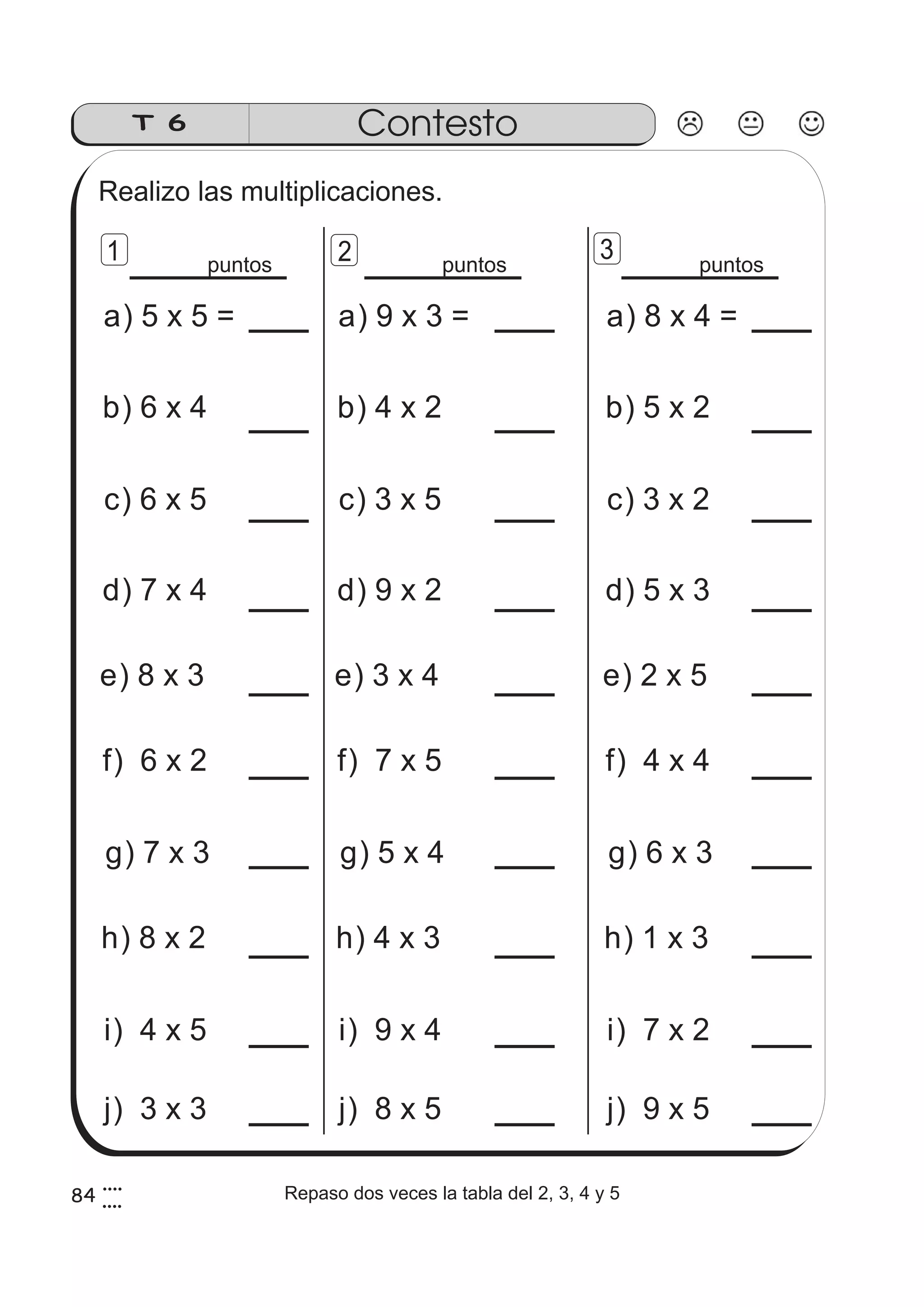 84 
T 6 Contesto 
Realizo las multiplicaciones. 
1 2 3 
puntos puntos puntos 
a) 5 x 5 = 
b) 6 x 4 
c) 6 x 5 
d) 7 x 4 
e) 8 x 3 
f) 6 x 2 
g) 7 x 3 
h) 8 x 2 
i) 4 x 5 
a) 8 x 4 = 
b) 5 x 2 
c) 3 x 2 
d) 5 x 3 
e) 2 x 5 
f) 4 x 4 
g) 6 x 3 
h) 1 x 3 
i) 7 x 2 
a) 9 x 3 = 
b) 4 x 2 
c) 3 x 5 
d) 9 x 2 
e) 3 x 4 
f) 7 x 5 
g) 5 x 4 
h) 4 x 3 
i) 9 x 4 
j) 3 x 3 j) 8 x 5 j) 9 x 5 
4 
4 
Repaso dos veces la tabla del 2, 3, 4 y 5 
 