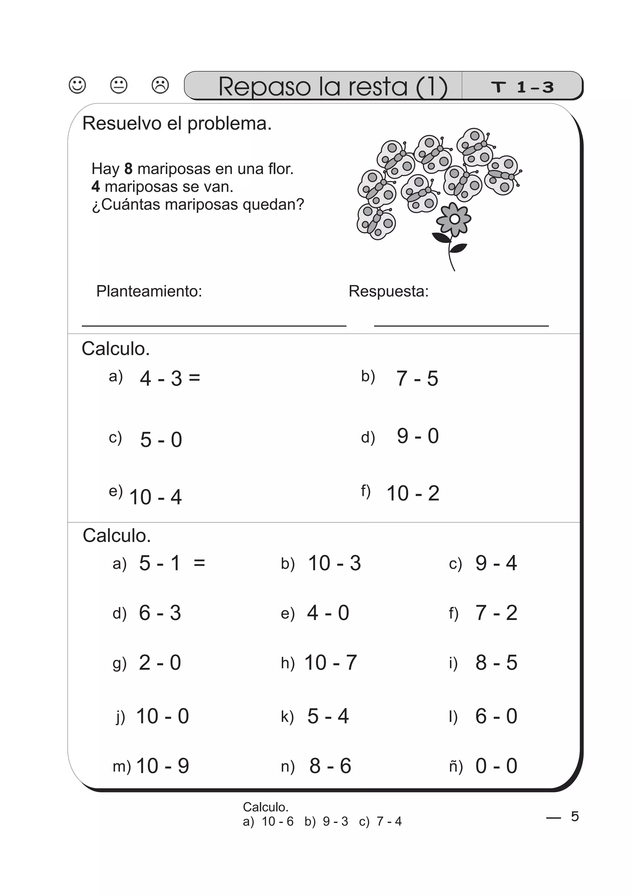 T 1-3 
Resuelvo el problema. 
Hay 8 
mariposas en una flor. 
mariposas se van. 
¿Cuántas mariposas quedan? 
Planteamiento: Respuesta: 
Calculo. 
4 - 3 
7 - 5 
5 - 0 9 - 0 
e) f) 
10 - 4 10 - 2 
4 
Repaso la resta (1) 
b) 
d) 
a) 
c) 
Calculo. 
a) 5 - 1 b) 10 - 3 c) 9 - 4 
d) 6 - 3 e) 4 - 0 f) 7 - 2 
g) 2 - 0 h) 10 - 7 i) 8 - 5 
j) 10 - 0 k) 5 - 4 l) 6 - 0 
m) 10 - 9 n) 8 - 6 ñ) 0 - 0 
5 5 Calculo. 
a) 10 - 6 b) 9 - 3 c) 7 - 4 
= 
= 
 