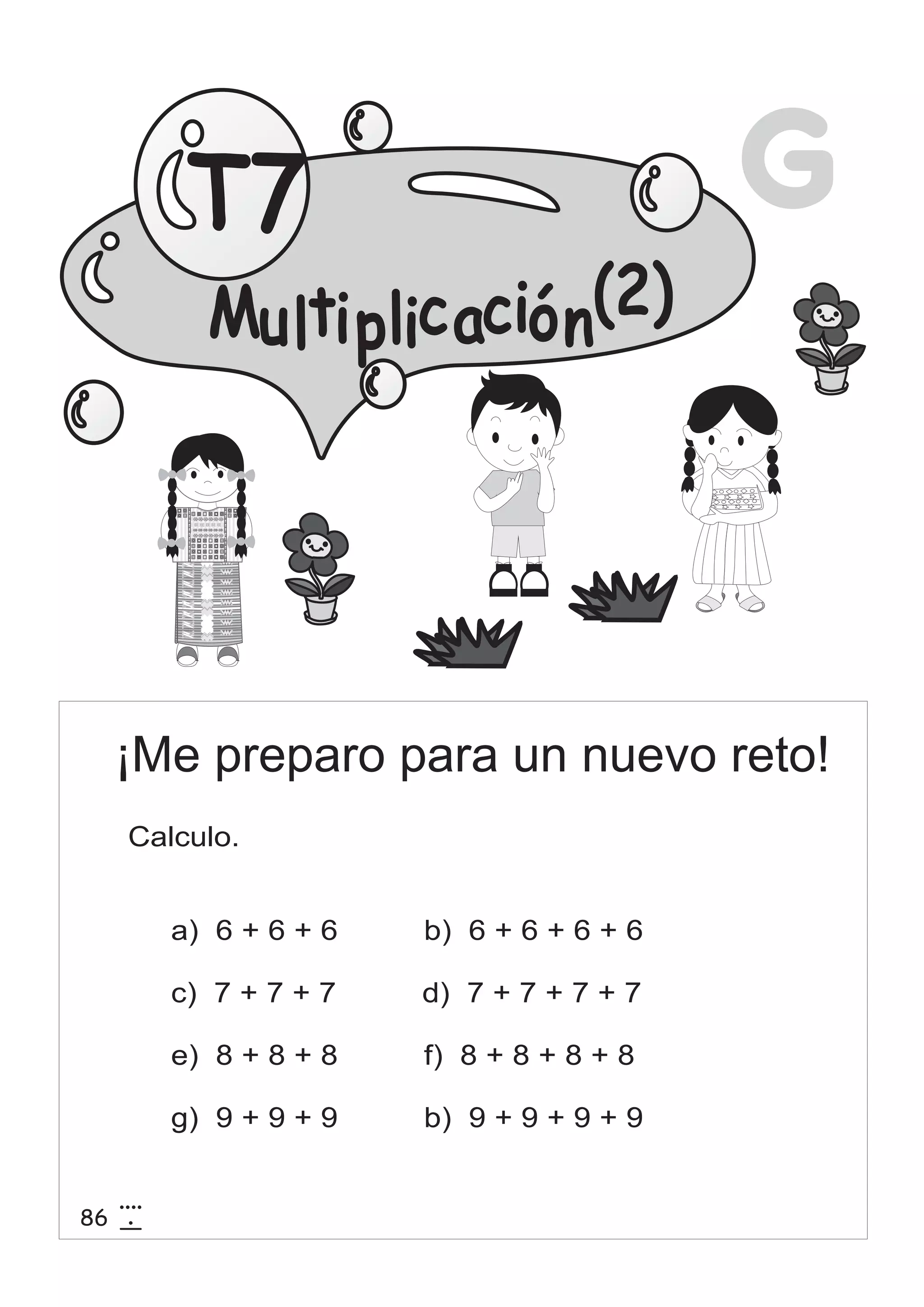G 
T7 
(2) 
Mu lti p lic ació n 
¡Me preparo para un nuevo reto! 
Calculo. 
a) 6 + 6 + 6 b) 6 + 6 + 6 + 6 
c) 7 + 7 + 7 d) 7 + 7 + 7 + 7 
e) 8 + 8 + 8 f) 8 + 8 + 8 + 8 
g) 9 + 9 + 9 b) 9 + 9 + 9 + 9 
86 4 
15 
 