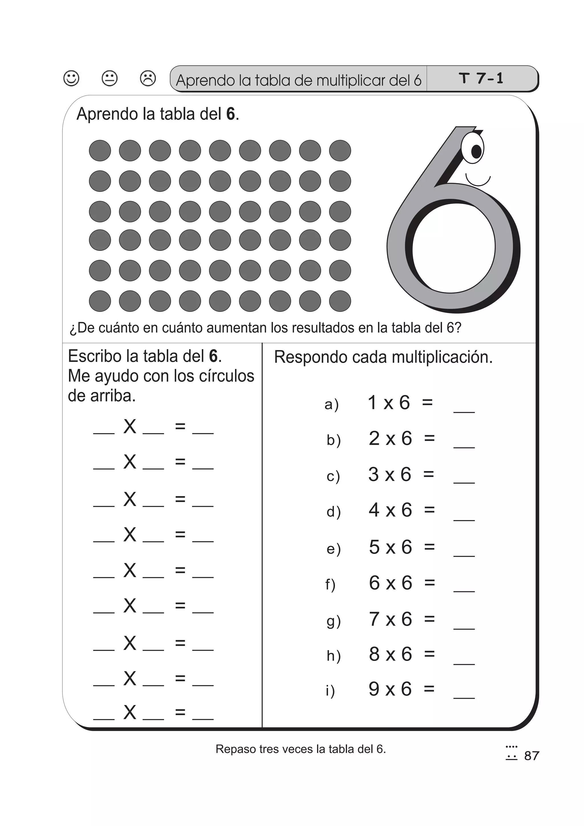 T 7-1 Aprendo la tabla de multiplicar del66 
Aprendo la tabla del 6. 
6 
¿De cuánto en cuánto aumentan los resultados en la tabla del 6? 
Respondo cada multiplicación. 
a) 1 x 6 = 
b) 2 x 6 = 
c) 3 x 6 = 
d) 4 x 6 = 
e) 5 x 6 = 
f) 6 x 6 = 
g) 7 x 6 = 
h) 8 x 6 = 
i) 9 x 6 = 
Escribo la tabla del . 
Me ayudo con los círculos 
de arriba. 
X = 
X = 
X = 
X = 
X = 
X = 
X = 
X = 
X = 
6 
87 
4 
52 Repaso tres veces la tabla del 6. 
 