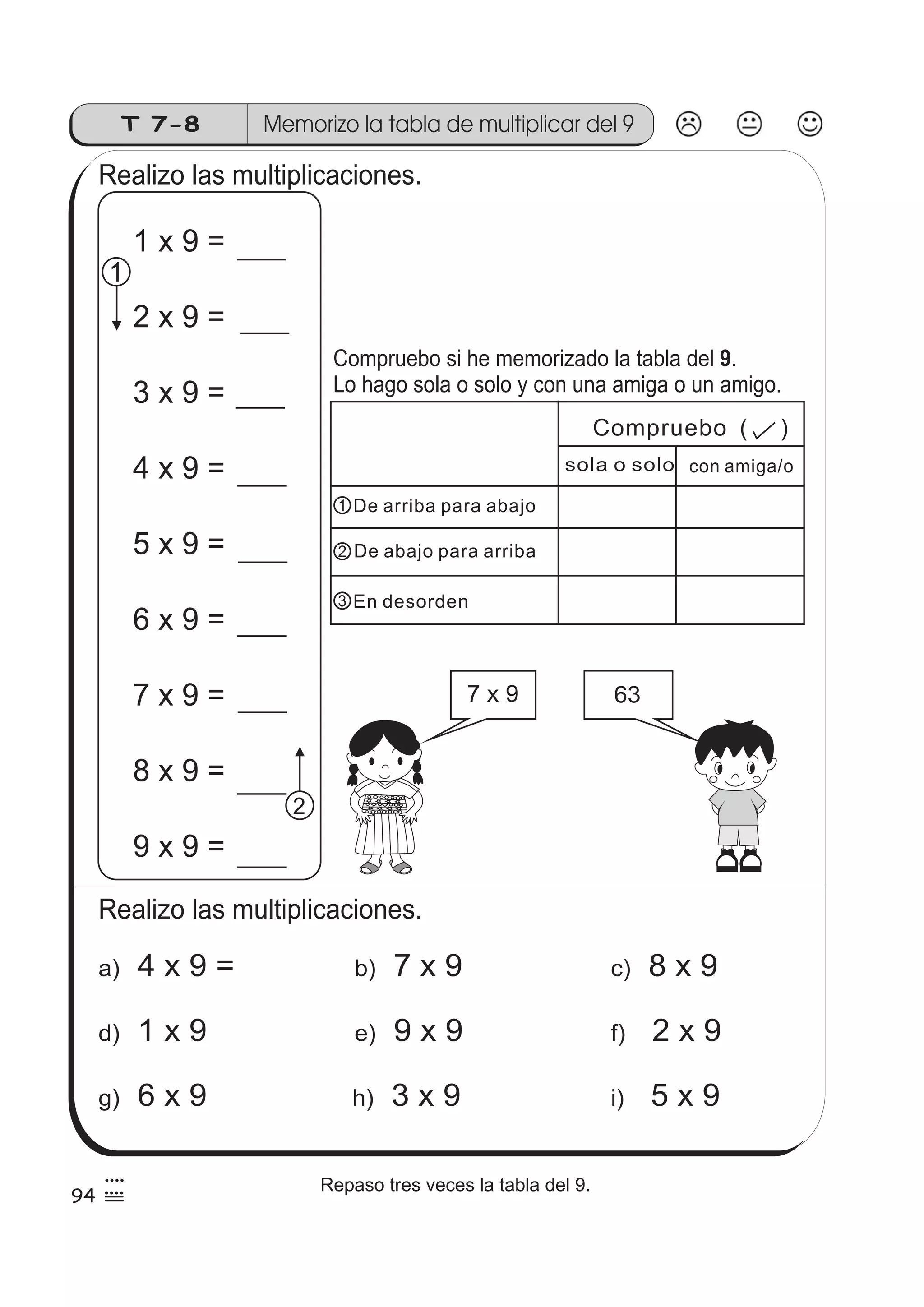 T 7-8 Memorizo la tabla de multiplicar del 9 
Realizo las multiplicaciones. 
Compruebo si he memorizado la tabla del . 
Lo hago sola o solo y con una amiga o un amigo. 
De arriba para abajo 
De abajo para arriba 
En desorden 
1 
1 x 9 = 
2 x 9 = 
3 x 9 = 
4 x 9 = 
5 x 9 = 
6 x 9 = 
7 x 9 = 
8 x 9 = 
9 x 9 = 
1 
2 
2 
3 
Realizo las multiplicaciones. 
Compruebo ( ) 
sola o solo con amiga/o 
7 x 9 63 
a) 4 x 9 = b) 7 x 9 c) 8 x 9 
9 
d) 1 x 9 e) 9 x 9 f) 2 x 9 
g) 6 x 9 h) 3 x 9 i) 5 x 9 
94 
4 
55 4Repaso tres veces la tabla del 9. 
 