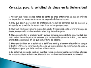 Consejos para la solicitud de plaza en la Universidad
1. No hay que fiarse de las notas de corte de años anteriores, ya que el próximo
curso pueden ser mayores (o menores, depende de las carreras).
2. Hay que pedir, por orden de preferencia, todas las carreras que se deseen, y
otras más, en previsión de no ser admitidas en las que queremos.
3. Hasta el 15 de septiembre se pueden añadir titulaciones en la preferencia que se
desee, aunque sólo serán atendidas si no hay lista de espera.
4. Hay que solicitar la preinscripción aunque se haya suspendido la selectividad. Las
solicitudes fuera de plazo de quienes por reclamación aprueban la PAU, solo serán
atendidas en carreras en las que no hay lista de espera.
5. Hay que facilitar en la solicitud el teléfono móvil y el correo electrónico, porque
el Distrito Único va informando de cómo va evolucionando la solicitud de la plaza y
del siguiente paso que debe realizar el interesado.
6. La solicitud se puede cambiar cuantas veces se desee hasta que finalice el plazo
de presentación de solicitudes. Una solicitud anula automáticamente la anterior.
 