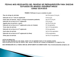FECHAS MÁS RELEVANTES DEL PROCESO DE PREINSCRIPCIÓN PARA INICIAR
ESTUDIOS EN GRADOS UNIVERSITARIOS
CURSO 2014/2015
PRIMERA FASE (para los que se examinan en junio)
Plazo de entrega de solicitudes Del 24 de junio al 4 de julio.
Publicación de las 1ª listas de adjudicación. El 14 de julio.
Primer plazo de matrícula, reserva o entrega de documentos pendientes Del 14 al 17 de julio.
Publicación de las listas de la 2ª adjudicación El 22 de julio.
Segundo plazo de matrícula o reserva Del 22 al 25 de julio.
Publicación de las listas de la 3ª adjudicación (y única de titulados) El 2 de septiembre.
Tercer plazo de matrícula Del 2 al 4 de septiembre.
Publicación de las listas de la 4ª adjudicación El 8 de septiembre.
Cuarto plazo de matrícula Del 8 al 10 de septiembre
Publicación de las listas de la 5ª adjudicación (la última) El 15 de septiembre.
Último plazo de matrícula Del 15 al 17 de septiembre
LISTAS DE RESULTAS
Todos los lunes laborables de cada semana, desde el 21 de septiembre hasta el 2 de noviembre incluido.
Plazo de matrícula de las listas de resultas: lunes, martes y miércoles de la semana correspondiente a la respectiva lista.
MÁS INFORMACIÓN EN LA PÁGINA WEB DEL DEPARTAMENTO DE ORIENTACIÓN: http://orientacionmachado.wordpress.com
 
