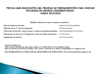 FECHAS MÁS RELEVANTES DEL PROCESO DE PREINSCRIPCIÓN PARA INICIAR
ESTUDIOS EN GRADOS UNIVERSITARIOS
CURSO 2014/2015
SEGUNDA FASE (para los que se examinan en septiembre)
Plazo de entrega de solicitudes Desde el 24 al 26 de septiembre.
Publicación de las 1ª listas de adjudicación. El 30 de septiembre,
Primer plazo de matrícula, reserva de plaza o entrega de documentos pendientes Del 30 de septiembre al 2 de octubre.
Publicación de las listas de la 2ª adjudicación y única de titulados universitarios El 6 de octubre.
Segundo plazo de matrícula Del 6 al 8 de octubre.
LISTAS DE RESULTAS
Todos los lunes laborables de cada semana, desde el 13 octubre hasta el 3 de noviembre incluido.
Plazo de matrícula de las listas de resultas: lunes, martes y miércoles de la semana correspondiente a la respectiva lista.
MÁS INFORMACIÓN EN LA PÁGINA WEB DEL DEPARTAMENTO DE ORIENTACIÓN: http://orientacionmachado.wordpress.com
 
