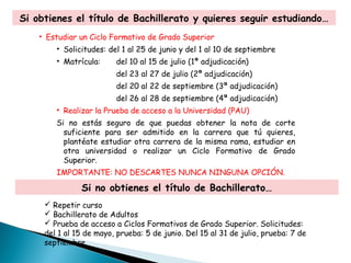 Si obtienes el título de Bachillerato y quieres seguir estudiando…
• Estudiar un Ciclo Formativo de Grado Superior
• Solicitudes: del 1 al 25 de junio y del 1 al 10 de septiembre
• Matrícula: del 10 al 15 de julio (1ª adjudicación)
del 23 al 27 de julio (2ª adjudicación)
del 20 al 22 de septiembre (3ª adjudicación)
del 26 al 28 de septiembre (4ª adjudicación)
• Realizar la Prueba de acceso a la Universidad (PAU)
Si no estás seguro de que puedas obtener la nota de corte
suficiente para ser admitido en la carrera que tú quieres,
plantéate estudiar otra carrera de la misma rama, estudiar en
otra universidad o realizar un Ciclo Formativo de Grado
Superior.
IMPORTANTE: NO DESCARTES NUNCA NINGUNA OPCIÓN.
Si no obtienes el título de Bachillerato…
 Repetir curso
 Bachillerato de Adultos
 Prueba de acceso a Ciclos Formativos de Grado Superior. Solicitudes:
del 1 al 15 de mayo, prueba: 5 de junio. Del 15 al 31 de julio, prueba: 7 de
septiembre.
 