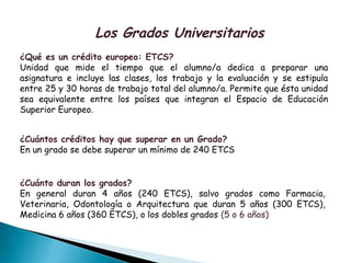 Los Grados Universitarios
¿Qué es un crédito europeo: ETCS?
Unidad que mide el tiempo que el alumno/a dedica a preparar una
asignatura e incluye las clases, los trabajo y la evaluación y se estipula
entre 25 y 30 horas de trabajo total del alumno/a. Permite que ésta unidad
sea equivalente entre los países que integran el Espacio de Educación
Superior Europeo.
¿Cuántos créditos hay que superar en un Grado?
En un grado se debe superar un mínimo de 240 ETCS
¿Cuánto duran los grados?
En general duran 4 años (240 ETCS), salvo grados como Farmacia,
Veterinaria, Odontología o Arquitectura que duran 5 años (300 ETCS),
Medicina 6 años (360 ETCS), o los dobles grados (5 o 6 años)
 