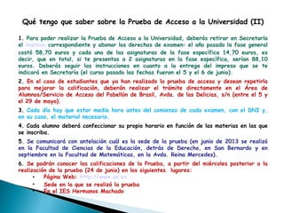 Qué tengo que saber sobre la Prueba de Acceso a la Universidad (II)
1. Para poder realizar la Prueba de Acceso a la Universidad, deberás retirar en Secretaría
el impreso correspondiente y abonar los derechos de examen: el año pasado la fase general
costó 58,70 euros y cada una de las asignaturas de la fase específica 14,70 euros, es
decir, que en total, si te presentas a 2 asignaturas en la fase específica, serían 88,10
euros. Deberás seguir las instrucciones en cuanto a la entrega del impreso que se te
indicará en Secretaría (el curso pasado las fechas fueron el 5 y el 6 de junio).
2. En el caso de estudiantes que ya han realizado la prueba de acceso y desean repetirla
para mejorar la calificación, deberán realizar el trámite directamente en el Área de
Alumnos/Servicio de Acceso del Pabellón de Brasil, Avda. de las Delicias, s/n (entre el 5 y
el 29 de mayo).
3. Cada día hay que estar media hora antes del comienzo de cada examen, con el DNI y,
en su caso, el material necesario.
4. Cada alumno deberá confeccionar su propio horario en función de las materias en las que
se inscriba.
5. Se comunicará con antelación cuál es la sede de la prueba (en junio de 2013 se realizó
en la Facultad de Ciencias de la Educación, detrás de Derecho, en San Bernardo y en
septiembre en la Facultad de Matemáticas, en la Avda. Reina Mercedes).
6. Se podrán conocer las calificaciones de la Prueba, a partir del miércoles posterior a la
realización de la prueba (24 de junio) en los siguientes  lugares:
• Página Web: http://www.us.es
• Sede en la que se realizó la prueba
• En el IES Hermanos Machado
 