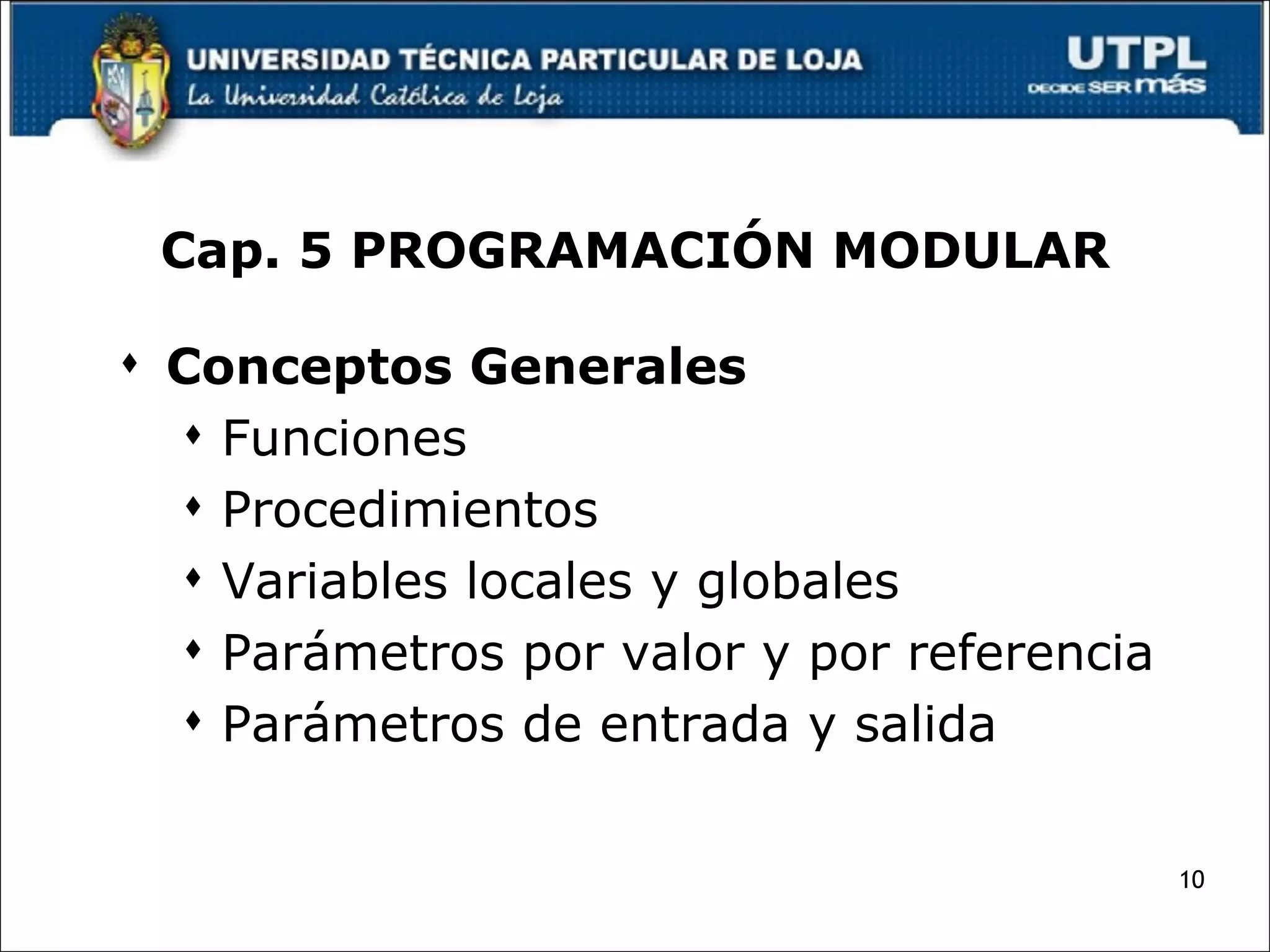 Cap. 5 PROGRAMACIÓN MODULAR Conceptos Generales Funciones Procedimientos Variables locales y globales  Parámetros por valor y por referencia Parámetros de entrada y salida 