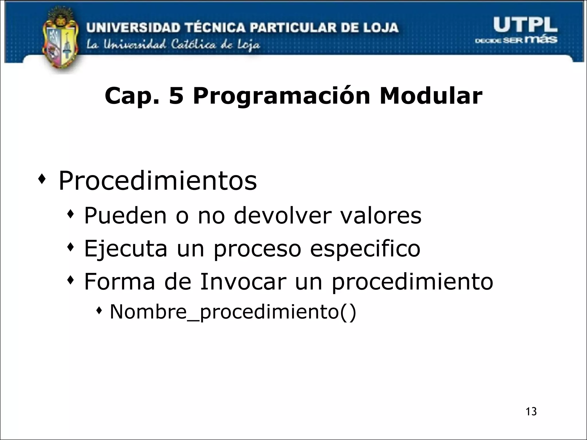 Cap. 5 Programación Modular Procedimientos Pueden o no devolver valores Ejecuta un proceso especifico Forma de Invocar un procedimiento Nombre_procedimiento() 