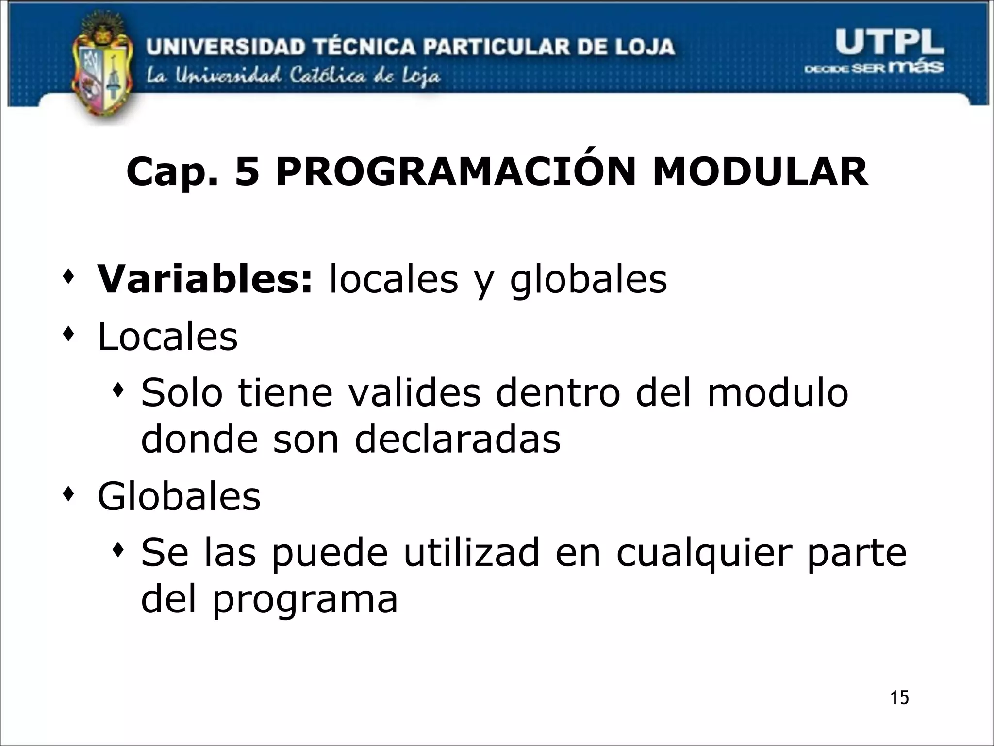 Cap. 5 PROGRAMACIÓN MODULAR Variables:  locales y globales Locales Solo tiene valides dentro del modulo donde son declaradas Globales Se las puede utilizad en cualquier parte del programa 