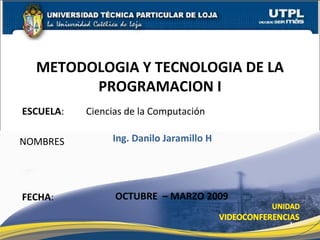 ESCUELA : Ciencias de la Computación NOMBRES METODOLOGIA Y TECNOLOGIA DE LA PROGRAMACION I FECHA : Ing. Danilo Jaramillo H OCTUBRE  – MARZO 2009 