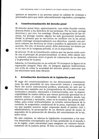 LIBRO PRELIMINAR, LIBRO I Y II DEL PROYECTO DE CÓDIGO ORGÁNICO INTEGRAI PENAL

quienes se someten a un proceso penal en calidad de víctimas o
procesados para que estén adecuadamente regulados y protegidos.

3.

Constitucionalización del derecho penal

El derecho penal tiene, aparentemente, una doble función contradictoria frente a los derechos de las personas. Por un lado, protege
derechos y, por otro, 1os restringe. Desde la perspectiva de 1as víctimas, los protege cuando alguno ha sido gravemente lesionado.
Desde la persona que se encuentra en conflicto con Ia ley penal,
puede restringir excepcionalmente sus derechos, cuando una persona r,rrlnera los derechos de otras y justifica 1a aplicación de una

sanción. Por e1lo, el derecho penal, debe determinar 1os límites para no caer en la venganza privada, ni en Ia impunidad.
El artícu1o 76 de la Constitución ordena que las penas estén acorde con el principio de proporcionalidad, es decir, debe existir cierta relación coherente entre el grado de I'ulneración de un derecho
y la gravedad de la pena.
Además, la Constitución en su artículo 78 incorpora la figura de la
reparación integral. Para ello, se integran algunas instituciones,
con el fin de evitar la severidad de1 derecho penal y procurar que
las soluciones sean más eficaces.

4.

Actualización doctrinaria de la legistación penal

El auge del constitucionalismo en las

democracias contemporáneas ha sido precedido de una renovación teórica y conceptual.
Parte del nuevo instrumental jurídico, producido no solo por 1a
doctrina sino también por la jurisprudencia de tribunales consütucionales y penales, nacionales e internacionales, son: la imprescriptibilidad de ciertos delitos que tienen particular gravedad en el
mundo entero; e1 estado de necesidad en sociedades donde hay
extrema pobreza y exclusión, como es 1a nuestra; las penas prohibidas, para evitar arbitrariedades; 1a revisión extraordinaria de ia
condena; la suspensión condicional de la pena; supresión de delitos que pueden merecer mejor respuesta desde el ámbito civil o
adminístrativo; la proscripción de un derecho penal de autor; la
supresión de la presunción de derecho del conocimiento de Ia ley,
entre otros.

En este contexto, se adecua la legislación ecuatoriana a los nuevos desarrollos conceptuales que se han producido en e1 mundo y
en la región, como mecanismo p¿rra asegurar un cotrecto funcionamiento de la justicia penal. Si bien es cierto, en otros países se

 