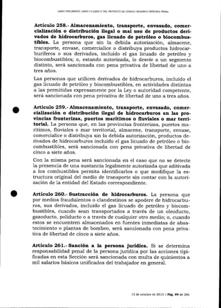 LIBRO PR¡LIMINAR, LIBRO ] Y LIBRO I] DEL PROYECTO DE CÓDICO ORCAN]CO INTEGRAL PENAL

Artieulo 258.- Almacenamiento, transporte, envasado, comercialización o distribución ilegal o mal uso de productos derivados de hidrocarburos, gas licuado de petróleo o biocombustibles. La persona que sin la debida autorización, almacene,
transporte, envase, comercialice o distribuya productos hidrocarburíferos o sus derivados, incluido el gas licuado de petróleo y
biocombustibles; o, estando autorizada, 1o desvíe a un segmento
distinto, será sancionada con pena privativa de libertad de uno a
tres años.
Las personas que utilicen derivados de hidrocarburos, incluido el
gas licuado de petróleo y biocombustibles, en actividades distintas
a 1as permitidas expresamente por la Ley o autoridad competente,
será sancionada con pena privativa de libertad de uno a tres años.

Articulo 259.- Almacenamiento, transporte, envasado, comercialización o distribución ilegal de hidrocarburos en las provincias fronterizas, puertos marítimos o fluviales o mar terri-

torial. La persona que, en 1as provincias fronterizas, puertos ma-

rítimos, fluviales o mar territorial, almacene, transporte, envase,
comercialice o distribuya sin la debida autoriaación, productos derivados de hidrocarburos incluido el gas licuado de petróleo o biocombustibles, será sancionada con pena privativa de libertad de
cinco a siete a¡os.
Con la misma pena será sancionada en el caso que no se detecte
1a presencia de una sustancia legalmente autorizada que aditivada
a los combustibles permita identificarlos o que modifique 1a estructura original del medio de transporte sin contar con la autorizacióri de 1a entidad de1 Estado correspondiente.

Artículo 26O.- Sustracción de hidrocarburos. La persona que

por medios fraudulentos o clandestinos se apodere de hidrocarburos, sus derivados, incluido el gas licuado de petróleo y biocombustibles, cuando sean transportados a través de un oleoducto,
gasoducto, poliducto o a través de cualquier otro medio; o, cuando
estos se encuentren almacenados en fuentes inmediatas de abastecimiento o plantas de bombeo, será sancionada con pena privativa de libertad de cinco a siete a-ños.

Artículo 261.- Sanción a la persona jurídica. Si se determina
responsabilidad penal de la persona jurídica por las acciones tipificadas en esta Sección será sancionada con multa de quinientos a
mil salarios básicos unificados del trabajador en general.

13 de octubre de 2013 I Pág,99 de 266

 