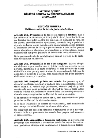LIERO PREUMINAR, LIBRO I Y L]BRO I] DEL PROYE TO DE CÓDIGO ORGÁN¡CO 1MEGRAL PENAL

CAPÍTULO QUINTO
DELITOS CONTRA LA RESPONSABILIDAI)
CIUDADAIIA

SECCIÓN PRIMERA

Delitos contra la tutela judlcial efectiva
Artícuto 262.-Prevaricato de las o los jueces o árbitros. Las o

los miembros de la carrera judicial jurisdiccional; las o 1os árbitros
en derecho que fallen contra ley expresa, en perjuicio de una de
las partes; procedan contra ley expresa, haciendo lo que prohíbe o
dejando de hacer 1o que manda, en la sustanciación de las causas;
o, conozcan causas en las que patrocinaron a una de las partes
como abogadas o abogados, procuradoras o procuradores, serán
sancionados con pena privativa de libertad de tres a cinco a-ños.
Se impondrá además la inhabilitación para el ej ercicio de 1a profesión u oficio por seis meses.

Artículo 263.- Prevaricato de las o los abogados. La o el abogado, defensor o procurador qlre en juicio revele los secretos de su
persona defendida a la parte contraria; o, lFte después de haber
defendido a una parte y enterárndose de sus medios de defensa, la
abandone y defienda a la otra, será sancionado con pena privativa
de libertad de uno a tres años.

Artículo 264.-Peritrio

y falso testimonio. La persona que, aI

declarar, confesar, informar o traducir ante o a autoridad competente, falte a la verdad bajo juramento, comete pe{urio y será
sancionada con pena privativa de libertad de tres a cinco años;
cua¡do 1o hace sin juramento, comete falso testimonio y será sancionada con pena privativa de libertad de uno a tres años.
Si el perjurio se comete en causa penal, será sancionada con pena
privativa de libertad de siete a diez anos.
Si el falso testimonio se comete en causa penal, será salcionada
con pena privativa de libertad de cinco a siete años.
Se exceptúan Ios casos de versiones y testimonio de la o el sospechoso o de la o el procesado, tanto en la fase preprocesal, como en
el proceso penal.

Artículo 265.- Acusación o denuncia maliciosa. La persona que
proponga una denuncia o acusación particular cuyos hechos no
sean probados, siempre que 1a acusación o denuncia sea declara13 de octubre de 2013 | Pá9.

loo

de 266

 