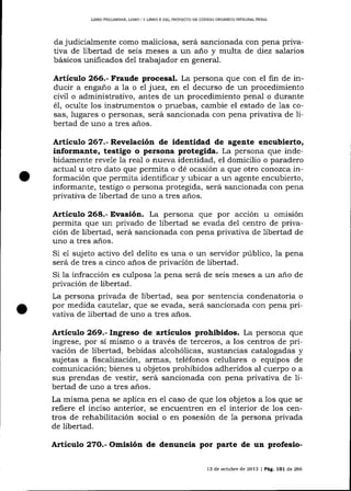L]BRO PRELIMINAR, UBRO I Y LIBRO II DEL PFOYECAO DE CÓDIGO ORGANICO INTEGRAL PDNAL

judicialmente como maliciosa, será sancionada con pena privativa de libertad de seis meses a un año y multa de diez salarios
básicos unificados de1 trabajador en general.
da

Artículo 266.- Fraude procesal. La persona que con el fin de inducir a engano a la o eI juez, en el decurso de un procedimiento
ciül o administrativo, antes de un procedimiento penal o durante
oculte los instrumentos o pruebas, cambie el estado de Ias cosas, lugares o personas, será sancionada con pena privativa de Iibertad de uno a tres a-ños.
é1,

Artículo 267.- Revelación de identidad de agente encubierto,
informante, testigo o persona protegida. La persona que indebidamente revele la real o nueva identidad, el domicilio o paradero
actual u otro dato que permita o dé ocasíón a que otro conozca información que permita identificar y ubicar a un agente encubierto,
informante, testigo o persona protegida, será sancionada con pena
privativa de libertad de uno a tres años.

Artículo 268.- Evasión. La persona que por acción u omisión
permita que un privado de libertad se evada del centro de privación de libertad, será sancionada con pena privativa de libertad de
uno a tres años.
Si e1 sujeto activo del delito es una o un servidor público, la pena
será de tres a cinco años de privación de libertad.
Si la infracción es culposa 1a pena será de seis meses a un año de
privación de libertad.
La persona privada de libertad, sea por sentencia condenatoria o
por medida cautela-r, que se evada, será salcionada con pena privativa de libertad de uno a tres años.

Artículo 269.- Ingreso de artículos prohibidos. La persona que
ingrese, por sí mismo o a través de terceros, a los centros de privación de libertad, bebidas a-lcohólicas, sustancias catalogadas y
sujetas a liscalización, armas, teléfonos celulares o equipos de
comunicación; bienes u objetos prohibidos adheridos al cuerpo o a
sus prendas de vestir, será sancionada con pena privativa de libertad de uno a tres años.
La misma pena se aplica en eI caso de que los objetos a los que se
reflere el inciso anterior, se encuentren en el interior de 1os centros de rehabilitación social o en posesión de la persona privada
de libertad.

Articulo 27O.- Omisión de denuncia por parte de un profesio13 de octubre de 2013 | Pág. 1O1 de 266

 