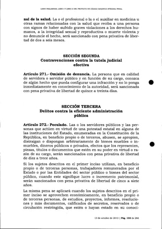 LIBRO PRELIMINAR, LIBRO I Y IJBRO II DEL PROYECTO DE CÓD]GO OROÁN]CO ¡NTEGRAL PENAL

nal de la salud. La o e1 profesional o la o e1 auxilia¡ en medicina u
otras ramas relacionadas con la salud que reciba a una persona
con signos de haber sufrido graves violaciones a los derechos humanos, a la integridad sexual y reproductiva o muerte üolenta y
no denuncie el hecho, será sancionado con pena privativa de libertad de dos a seis meses.

SECCION SEGUNDA

Contravenciones contra la tutela judicial
efectiva
Artículo 271.- Omisión de denuncia. La persona que en catidad
de servidora o servidor público y en función de su cargo, cor:ozca
de algún hecho que pueda configurar una infracción y no 1o ponga
inmediatamente en conocimiento de la autoridad, será sancionada
con pena privativa de libertad de quince a treinta días.

SECCIÓN TERCERA

Delitos contra la eficiente administración
pública
Artículo 272.-Pecalado. Las o 1os servidores públicos y las personas que actúen en virtud de una potestad estatal en alguna de
las instituciones del Estado, enumeradas en la Constitución de 1a
República, en beneficio propio o de terceros, abusen, se apropien,
distraigan o dispongan a¡bitrariamente de bienes muebles o inmuebles, dineros públicos o privados, efectos que los representen,
piezas, títulos o documentos que estén en su poder en virtud o razón de su cargo, serán sancionados con pena privativa de libertad
de diez a trece años.

Si los sujetos descritos en e1 primer inciso utilizan, en beneficio
propio o de terceras personas, trabajadores remunerados por el
Estado o por las Entidades de1 sector público o bienes del sector
público, cuando este signifique lucro o incremento patrimonial,
serán sancionados con pena privativa de libertad de cinco a siete
anos,

La misma pena se aplicará cuando 1os sujetos descritos en el primer inciso se aprovechen económicamente, en beneficio propio o
de terceras personas, de estudios, proyectos, informes, resoluciones y más documentos, calificados de secretos, reservados o de
circulación restringida, que estén o hayan estado en su conoci13 de octubre de 2013 | PAg, lO2 d,e 266

 