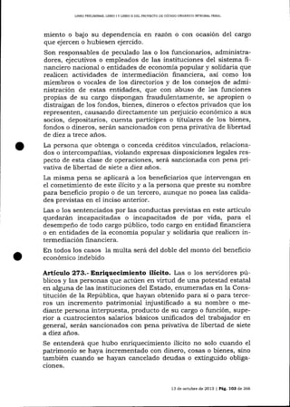 LIBRO PRELIMINAR- LIBRO I Y LIBRO II DEL PROYECTO DE CÓDICO ORGANICO ]NTEGRAL PENAL

miento o bajo su dependencia en razón o con ocasión del cargo
que ejercen o hubiesen ejercido.

Son responsables de peculado las o los funcionarios, administradores, ejecutivos o empleados de las instituciones del sistema financiero nacional o entidades de economía popular y solidaria que
realicen actividades de intermediación financiera, así como los
miembros o vocales de los directorios y de los consejos de administración de estas entidades, que con abuso de 1as funciones
propias de su cargo dispongan fraudulentamente, se apropien o
distraigan de los fondos, bienes, dineros o efectos privados que los
representen, causando directamente un perjuicio económico a sus
socios, depositarios, cuenta partícipes o titulares de los bienes,
fondos o dineros, serán salcionados con pena privativa de libertad
de diez a trece años.

La persona que obtenga o conceda créditos vinculados, relacionados o intercompa-ñías, violando expresas disposiciones legales respecto de esta clase de operaciones, será sancionada con pena privativa de libertad de siete a diez anos.
La misma pena se aplicará a 1os beneficiarios que intervengan en
el cometimiento de este ilícito y a la persona que preste su nombre
para beneficio propio o de un tercero, aunque no posea las calidades previstas en el inciso anterior.
Las o los sentenciados por las conductas previstas en este artículo
quedarán incapacitadas o incapacitados de por vida, para el
desempeño de todo cargo público, todo cargo en entidad financiera
o en entidades de la economía popular y solidaria que realicen intermediación financiera.
En todos los casos la multa será del doble del monto del beneficio
económico indebido

Articr¡lo 273.- Enriquecimiento ilícito. Las o los servidores públicos y las personas que actúen en virtud de una potestad estatal
en alguna de las instituciones del Estado, enumeradas en la Constitución de la República, que hayan obtenido para sí o para terceros un incremento patrimonial injustificado a su nombre o mediante persona interpuesta, producto de su cargo o función, superior a cuatrocientos salarios básicos unificados de1 trabajador en
general, serán sancionados con pena privativa de libertad de siete
a diez años.
Se entenderá que hubo enriquecimiento ilícito no solo cuando el
patrimonio se haya incrementado con dinero, cosas o bienes, sino
también cuando se hayan cancelado deudas o extinguido obligaciones.

13 de octubre de 2013 | Pá9. 1O3 de 266

 