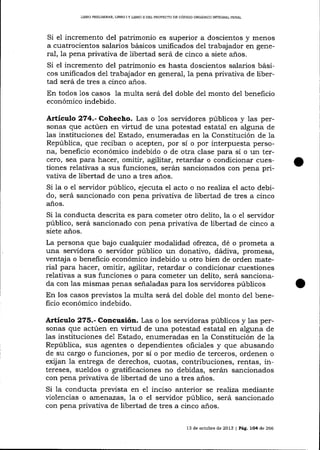 LIBRO PRELIMINAR, LIBRO ¡ Y UBRO ]I DEL PROYEC'TO DE CÓDIGO ORGÁN¡CO IMEGRAL PENAL

Si el incremento del patrimonio es superior a doscientos y menos
a cuatrocientos salarios básicos unificados del trabajador en general, 1a pena privativa de libertad será de cinco a siete anos.
Si el incremento del patrimonio es hasta doscientos salarios básicos unificados del trabajador en general, la pena privativa de libertad será de tres a cinco a-ños.
En todos 1os casos la multa será del doble del monto de1 beneficio
económico indebido.

Artículo 274.- Cohecho. Las o 1os servidores públicos y 1as personas que actúen en virtud de una potestad estatal en alguna de
las instituciones de1 Estado, enumeradas en 1a Constitución de la
República, que reciban o acepten, por sí o por interpuesta persona, beneficio económico indebido o de otra clase para sí o un tercero, sea para hacer, omitir, agilitar, retardar o condicionar cuestiones relativas a sus funciones, serán sancionados con pena privativa de libertad de uno a tres años.
Si Ia o el servidor público, ejecuta el acto o no realíza el acto debido, será sancionado con pena privativa de libertad de tres a cinco
años.

Si la conducta descrita es para cometer otro delito, la o e1 servidor
público, será sancionado con pena privativa de libertad de cinco a
siete años.

La persona que bajo cualquier modalidad ofrezca, dé o prometa a
una seryidora o servidor público un donativo, dádiva, promesa,
ventaj a o beneficio económico indebido u otro bien de orden material para hacer, omitir, agilitar, retardar o condiciona¡ cuestiones
relativas a sus funciones o para cometer un delito, será sancionada con las mismas penas señaladas para los ser¡¡idores públicos
En los casos previstos 1a multa será del doble del monto de1 beneficio económico indebido.

Artículo 275.- Concusión. Las o los servidoras públicos y las personas que actúen en virtud de una potestad estatal en alguna de
1as instituciones de1 Estado, enumeradas en 1a Constitución de 1a
República, sus agentes o dependientes oficiales y que abusando
de su cargo o funciones, por sí o por medio de terceros, ordenen o
exij an 1a entrega de derechos, cuotas, contribuciones, rentas, intereses, sueldos o gratificaciones no debidas, serán sancionados
con pena privativa de libertad de uno a tres a-ños.

Si la conducta preüsta en e1 inciso anterior se rea-liza mediante
üolencias o aÍlenazas, la o el servidor público, será sancionado
con pena privativa de libertad de tres a cinco años.
13 de ocrubre de 2013 | Pá9. 1O4 de 266

 