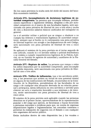 UBRO PRELIMINAR, UBRO tY UBRO II DEL PROYECIO DE CÓD¡GO ORGÁNICO INTEGRAL PENAL

En los casos previstos 1a multa será del doble del monto del beneficio económico indebido.

Artículo 2?6.- Incumplimiento de decisiones legítimas de autoridad competente. La persona que incumpla órdenes, prohibiciones especÍficas o legalmente debidas, dirigidas a ella por autoridad competente en el marco de sus facultades legales, será sancionada con pena privativa de libertad de uno a tres a-ños y multa
de cien a doscientos salarios básicos unificados de1 trabajador en
general.

La o el servidor militar o policial qlre se niegue a obedecer o no
cumpla las órdenes o resoluciones legítimas de autoridad competente, siempre que a1 hecho no le corresponda una pena privativa
de libertad superior con arreglo a 1as disposiciones de este Código,
será sancionado con pena privativa de libertad de tres a cinco
años.
Se aplicará e1 máimo de 1a pena prevista en el inciso segundo de
este artículo, cualdo Ia o el servidor militar o policial desobedezca
o se resista a cumplir requerimientos legítimos de la Policía Judicial, en su función de agentes de autoridad y auxiliares de 1a Fiscalía General de1 Estado.

Artículo 2?7.- Ruptura de sellos. La persona que rompa o retire
los sellos impuestos por la autoridad competente, para incumplir
la medida impuesta, será sancionada con pena privaüva de libertad de uno a tres

a-ños.

Artículo 278.- TtáÍico de influencias. Las o los servidores públicos, y las personas que actúen en virtud de una potestad estatal
en alguna de las instituciones del Estado, enumeradas en 1a Constitución de la República, prevaliéndose de las facultades de su
cargo o de cualquier otra situación derivada de su relación personal o jerárquíca, ejerza influencia en otra servidora o servidor para
obtener un acto o resolución favorable a sus intereses o de terceros, serán sancionados con pena privativa de libertad de tres a
cinco años.

El máímo de la pena prevista será aplicable cuando 1as personas
descritas en el primer inciso, aprovechá,ndose de la representación
popular o de1 cargo que ejercen, se favorezcan o hayan favorecido
a personas naturales o jurídicas para que, en contra de expresas
disposiciones legales o reglamentarias, les conceda¡r contratos o
permitan la reaJización de negocios con e1 Estado o con cualquier
otro organismo del sector público.
Están incluidos dentro de esta disposición las y los vocales o
13 de octubre de 2013 I Pá9. 1O5 de 266

 
