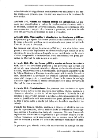 UBRO PR¡LIM¡NAR, LIBRO ] Y L¡BRO II DEL PROYECTO DE CÓDIGO ORGÁ]I]CO ]NTDGRAL PENAL

miembros de Ios organismos administradores del Estado o del sector público en general, que, con su voto, cooperen a la comisión de
este delito.

Artículo 279.- Oiefia de realizar tráIico de influencias. La persona que, ofreciéndose a reafizx la conducta descrita en ei artícuanterior, solicite de terceros: dádivas, presentes o cualquier otra
remuneración o acepte ofrecimiento o promesa, será sancionada
con pena privativa de libertad de uno a tres años.
1o

Artículo 28O.- Usurpación y simulación de funciones públicas.
La persona que ej erza funciones públicas sin autorización o simule cargo o función pública, será sancionada con pena privativa de
libertad de uno a tres alos.

La persona que ejerza funciones públicas y sea destituida, suspensa o declarada legalmente en interdicción y que continúe en el
ejercicio de sus funciones después de ser notificada con 1a destitución, suspensión o interdicción, será sancionada con pena privativa de libertad de seis meses a un año.

Artíeulo 281.- Uso de fuerza pública contra órdenes de autoridad. Las o Ios seryidores públicos y las personas que actúen en
virtud de una potestad estatal en alguna de las instituciones del
Estado, enumeradas en la Constitución, que utilice a miembros de
la Policía Nacional o Fuerzas Armadas contradiciendo 1a Constitución, impidiendo 1a ejecución de órdenes legítimas expedidas por
autoridad competente o permitiendo el uso de la violencia sin legitimación legal suficiente, serán sancionados con pena privativa de
libertad de uno a tres a-ños.

Artículo 282.- Testaferrismo. La persona que consienta en aparentar como suyos bienes muebles, inmuebles, títulos, acciones o
dinero en efectivo, producto del enriquecimiento ilícito de la o el
servidor o ex servidor público o producto del enriquecimiento privado no justiñcado será sancionada con pena privativa de libertad
de tres a cinco a-ños y multa del doble del beneficio económico indebido.

Cuando los bienes, títuIos, acciones o dinero en efectivo provengan de la producción, oferta, tráfico ilícito de sustancias catalogadas suj etas a fiscalización, trata de personas, diversas formas de
explotación, delincuencia organízada o que atenten contra los derechos humanos, será sancionada con la misma pena del delito
que se encubre y multa de1 doble del beneficio económico indebido.

La persona que, siendo titula¡ de autorización de armaj e de emI3 de octubre de 2013 | Pá9. tO6 de 266

 