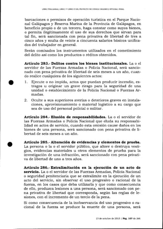 UBRO PR'L]M¡NAR, LIBRO 1Y LIBRO ]I DEL PROYECTO DE CÓDICO ORGANICO INTEGRAL PENAL

barcaciones o permisos de operación turística en el Parque Nacional Galápagos y Reserva Marina de la Provincia de Ga-lápagos, en
beneficio propio o de un tercero, haga constar como suyos bienes,
o permita ilegítimamente el uso de sus derechos que sirvan para
tal fin, será sancionada con pena privativa de libertad de tres a
cinco años y multa de veinte a cincuenta salarios básicos unificados del trabajador en general.
Serán comisados 1os instrumentos utilizados en el cometimiento
del delito así como 1os productos o réditos obtenidos.

Artículo 283.- Delitos contra los bienes institucionales. La o el
servidor de las Fuerzas Armadas o Policía Nacional, será sancionado con pena privativa de libertad de seis meses a un a-ño, cuando realice cualquiera de los siguientes actos:

1.

Ejecute o no impida, actos que puedan producir incendio, estragos u originar un grave riesgo para la seguridad de una
unidad o establecimiento de la Po1icía Nacional o Fuerzas Armadas.

2.

Oculte a sus superiores averías o deterioros graves en instalaciones, aprovisionamiento o material logístico a su cargo que
sea de uso de1 personal policial o militar.

Artículo 284.- Elusión de respoasabilidades. La o el servidor de
las Fuerzas Armadas o Policía Nacional que eluda su responsabilidad en actos de servicio, cuando esta omisión cause daños en 1os
bíenes de una persona, será sancionado con pena privativa de libertad de seis meses a un a-ño.

Artículo 285.- Alteración de evidencias y elementos de prueba.
La persona o la o e1 servidor público, que altere o destruya vesti-

gios, evidencias materia-les u otros elementos de prueba para la
investigación de una infracción, será sancionado con pena privativa de libertad de uno a tres años.

Artículo 286.- Extralimitación en la ejecución de un acto de
sen¡icio. La o el servidor de las Fuerzas Armadas, Policía Naciona-l
o seguridad penitenciaria que se extra-limite en la ejecución de un
acto del servicio, sin observar el uso progresivo o raciona-l de la
fi;erza, en 1os casos que deba utlTizarTa y que como consecuencia
de ello, produzca lesiones a una persona, será sancionado con pena privativa de libertad que corresponda, según las reglas de lesiones, con el incremento de un tercio de 1a pena.

Si como consecuencia de Ia inobservancia del uso progresivo o racional de 7a fuerza se produce la muerte de una persona, será
13 de octubre de 2013 | Pág. 1OZ de 266

 