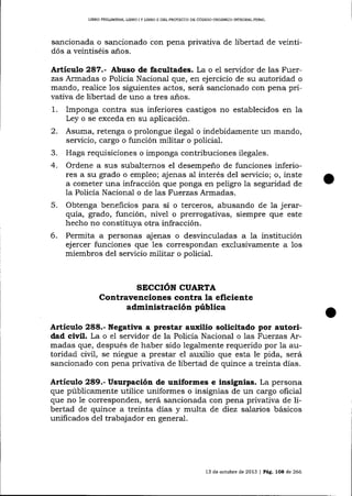 LIBRO PRELIM¡NAR, L¡BRO I Y LIBRO I] DDL PROYEC?O DE CÓDICO ORCÁNICO ]NTEGRAL PENAL

sancionada o sancionado con pena privativa de libertad de veint!
dós a veintiséis años.

Artículo 287.- Abuso de facultades. La o el servidor de las Fuerzas Armadas o Policía Nacional que, en ejercicio de su autoridad o
mando, realice los siguientes actos, será sancionado con pena privativa de libertad de uno a tres años.

1.
2.
3.
4.

5.
6.

Imponga contra sus inferiores castigos no establecidos en la
Ley o se exceda en su aplicación.
Asuma, retenga o prolongue ilegal o indebidamente un mando,
servicio, ca-rgo o función militar o policial.
Haga requisiciones o imponga contribuciones ilegales.
Ordene a sus subalternos el desempeño de funciones inferiores a su grado o empleo; ajenas aI interés del servicio; o, inste
a cometer una infracción que ponga en peligro la seguridad de
la Policía Nacional o de las Fuerzas Armadas.
Obtenga beneficios para sí o terceros, abusando de 1a jerarquía, grado, función, nivel o prerrogativas, siempre que este
hecho no constituya otra infracción.
Permita a personas ajenas o desvinculadas a la institución
ejercer funciones que les corespondan exclusivamente a los
miembros del servicio militar o policial.

SECCIóN CUARTA
Contravenciones contra la eficiente
administración públtca
Artíeulo 288.- Negativa a prestar auxilio solicitado por autoridad civil. La o e1 servidor de la Policía Nacional o las Fuerzas Armadas que, después de haber sido legalmente requerido por la autoridad civil, se niegue a prestar el auxilio que esta le pida, será
sancionado con pena privativa de libertad de quince a treinta días.

Artículo 289.- Usurpación de uniformes e insignias. La persona
que públicamente utilice uniformes o insignias de un cargo oficial
que no le corresponden, será sancionada con pena privativa de libertad de quince a treinta días y multa de diez salarios básicos
unificados del trab4jador en general.

13 de octutrre de 2013

l Pás. 1OB de 266

 