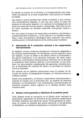 LIBRO PRELIMINAR, LIBRO I Y II DEL PROYECTO DE CÓDIGO ORGÁNICO INTEGRAL PENAL

ha dej ado en manos de Ia doctrina y 1a jurisprudencia este desarrollo conceptual, en el caso ecuatoriano, este proceso ha resultado fallido.

Las juezas y jueces penales han estado sometidos a una concepción excesivamente legalista. A esto hay que sumar la crisis de1
sistema de educación superior y la carencia de investigaciones en
todas las áreas de1 derecho penal y criminología. Todo esto ha da-

do como resultado un limitado desarrollo conceptual, teórico y
técnico.

Por esta razón incorpora los desarrollos normativos, doctrinales y
jurisprudenciales modernos y se los adecua a la realidad ecuatoriana, como mecanismos estratégicos para promover una nueva
cultura penal y el fortalecimiento de la justicia penal existente.

5.

Adecuaclón de la normativa nacional a los comptomisos
internacionales

tipifican nuevas conductas penalmente relevantes adaptadas a
las normas internacionales. Se introducen nuevos capítulos como
por ejemplo, e1 que se refiere a los delitos contra la humanidad y
las graves violaciones a los derechos humanos. En otros casos,
cuando en instrumentos internacionales suscritos por el Ecuador
se establecen tipos penales abiertos y poco precisos, se han diseñado 1os tipos penales considerando las garantías constitucionales, la efectividad de1 combate de1 delito y la precisión en elementos de la tipicidad.
Por primera vez se tipifican infracciones como la omisión de denuncia de tortura, la desaparición forzada y la violencia sexual en
conflicto armado.
Desde esta perspectiva, se honran compromisos internacionales y
además se cumple con el postulado que, en materia de derechos
humanos, la Constitución y los instrumentos internacionales de
derechos humanos tienen vigencia en el sistema jurídico infra
constitucional.
Se

6.

Balance entre garantías y eficiencia de [ajusticia penal

Todo sistema penal se encuentra en el dilema entre combatir la
impunidad y garantizar los derechos de las personas sospechosas
de haber cometido una infracción penal. Si las garantías se extreman, se crearía un sistema que nunca sanciona; si 1as garantías
se flexibil2an, se acabaría condenando a la persona inocente.

 