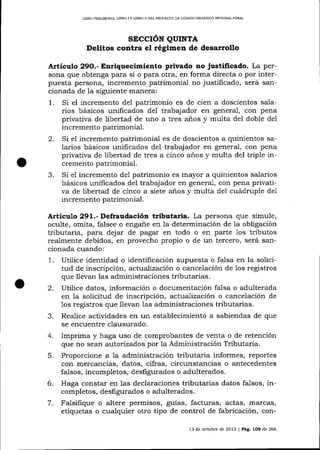 LIERO PRELIM]NAR, LIBRO I Y LIBRO II DEL PROYDSTO DE CÓDIGO ORGÁNICO INTEGRAL PENAL

srccrÓN

QUTNTA

Delitos contra el régimen de desarrollo
Artículo 29O.- Enriquecimiento privado no justificado. La persona que obtenga para sí o para otra, en forma directa o por interpuesta persona, incremento patrimonial no justificado, será sancionada de la siguiente manera:
1. Si el incremento del patrimonio es de cien a doscientos salarios básicos unificados de1 trabajador en general, con pena
privativa de libertad de uno a tres años y multa del doble del
incremento patrimonial.
2. Si el incremento patrimonial es de doscientos a quinientos salarios básicos unificados del trabajador en general, con pena
privativa de libertad de tres a cinco años y multa del triple incremento patrimonial.
3. Si el incremento de1 patrimonio es mayor a quinientos salarios
básicos unificados del trabajador en general, con pena privativa de libertad de cinco a siete anos y multa de1 cuádruple de1
incremento patrimonial.

ArtieuLo 291.- Defraudación tributaria. La persona que simule,
oculte, omita, falsee o engane en la determinación de la obligación
tributa¡ia, para dejar de pagar en todo o en parte 1os tributos
realmente debidos, en provecho propio o de un tercero, será sancionada cuando:
1 . Utilice identidad o identificación supuesta o falsa en la solicitud de inscripción, actuaJización o cancelación de los registros
que llevan las administraciones tributarias.
2. Utilice datos, información o documentación falsa o adulterada
en Ia solicitud de inscripción, actualización o cancelación de
1os registros que llevan Ias administraciones tributarias.
3. Realice actiüdades en un establecimiento a sabiendas de que
se encuentre clausurado.
4. Imprima y haga uso de comprobantes de venta o de retención
que no sean autorizados por Ia Administración Tributaria.
5. Proporcione a la administración tributaria informes, reportes
con mercancías, datos, cifras, circunstancias o antecedentes
falsos, incompletos, desfigurados o adulterados.
6. Haga constar en las declaraciones tributarias datos falsos,
completos, desfigurados o adulterados.
7 . Falsifique o altere permisos, guías, facturas, actas, marcas,
etiquetas o cualquier otro tipo de control de fabricación, con13 de octubre de 2013 | Pág. 1O9 de 266

 