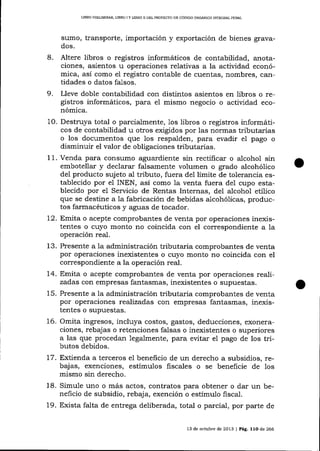 LIBRO PRELIMINAR, L]BRO I Y LIBRO ¡] DEL PROYECIO DD CÓDIGO ORGÁNICO INTEGRAL PDNAL

sumo, transporte, importación y exportación de bienes gravados.

8.

Altere libros o registros informáticos de contabilidad, alotaciones, asientos u operaciones relativas a la actividad económica, así como el registro contable de cuentas, nombres, cantidades o datos fal.sos.

9.

Lleve doble contabilidad con disüntos asientos en libros o registros informáticos, para eI mismo negocio o actividad económica.

10. Destruya total o parcialmente, 1os libros o registros informáticos de contabilidad u otros exigidos por las normas tributarias
o los documentos que los respalden, para evadir el pago o
disminuir el valor de obligaciones tributarias.
I 1. Venda para consumo aguardiente sin rectificar o alcohol sin
embotellar y declarar falsamente volumen o grado alcohólico
deI producto sujeto aI tributo, fuera de1 límite de tolerancia establecido por el INEN, así como la venta fuera del cupo establecido por el Servicio de Rentas Internas, del alcohol etílico
que se destine a 1a fabricación de bebidas alcohó1icas, productos farmacéuticos y aguas de tocador.
12. Emita o acepte comprobantes de venta por operaciones inexistentes o cuyo monto no coincida con el correspondiente a la
operación real.
13. Presente a 1a administración tributaria comprobantes de venta
por operaciones inexistentes o cuyo monto no coincida con el
correspondiente a la operación real.
14. Emita o acepte comprobantes de venta por operaciones realizadas con empresas fantasmas, inexistentes o supuestas.
15. Presente a la administración tributaria comprobantes de venta
por operaciones realizadas con empresas fantasmas, inexistentes o supuestas.
16. Omita ingresos, incluya costos, gastos, deducciones, exoneraciones, rebajas o retenciones falsas o inexistentes o superiores
a las que procedan legalmente, para evitar el pago de los tributos debidos.
17. Extienda a terceros e1 beneficio de un derecho a subsidios, rebajas, exenciones, estímulos fiscales o se beneficie de 1os
mismo sin derecho.
18. Simule uno o más actos, contratos pa_ra obtener o dar un beneficio de subsidio, rebaja, exención o estímulo fiscal.
19. Exista falta de entrega deliberada, total o parcial, por parte de
13 de octubre de 2013 | Pág. 11O de 266

 