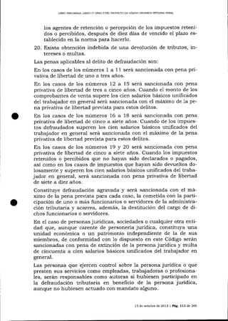 LIBRO PRELIMINAR, LIERO I Y LIBRO ]I DEL PROYECTO DE CÓDIGO ORGÁNICO IMEGRAL PENAL

los agentes de retención o percepción de los impuestos retenidos o percibidos, después de diez días de vencido el plazo establecido en la norma para hacerlo.
20. Exista obtención indebida de una devolución de tributos, intereses o multas.
Las penas aplicables al delito de defraudación son:
En los casos de 1os números 1 a 1 1 será sancionada con pena privativa de libertad de uno a tres años.
En los casos de 1os números 12 a 15 será sancionada con pena
privativa de libertad de tres a cinco anos. Cuando e1 monto de los
comprobantes de venta supere los cien salarios básicos unificados
de1 trabajador en general será sancionada con el máximo de 1a pena privativa de libertad prevista para estos delitos.
En los casos de los números 16 a 18 será sancionada con pena
privativa de libertad de cinco a siete a-ños. Cua¡rdo de los ímpuestos defraudados superen los cien salarios básicos unificados del
trabajador en genera-l será sancionada con e1 máximo de la pena
privativa de libertad prevista para estos delitos.
En los casos de los números 19 y 20 será sancionada con pena
privativa de libertad de cinco a siete anos. Cuando 1os impuestos
retenidos o percibidos que no hayan sido declarados o pagados,
así como en los casos de impuestos que hayan sido devueltos dolosamente y superen los cien salarios básicos unificados de1 trabajador en general, será sancionada con pena privativa de libertad
de siete a diez años.

o

Constituye defraudación agravada y será sancionada con el máximo de la pena prevista para cada caso, la cometida con la participación de uno o más funcionarios o servidores de la administración tributaria y acarrea, además, Ia destitución del cargo de dichos funcionarios o servidores.
En el caso de personas jurídicas, sociedades o cualquier otra entidad que, aunque carente de personerÍa jurídica, constituya una
unidad económica o un patrimonio independiente de la de sus
miembros, de conformidad con 1o dispuesto en este Código serán
sancionadas con pena de extinción de la persona jurídica y multa
de cincuenta a cien salarios básicos unificados del trabaj ador en
general.

Las personas que ejercen control sobre la persona jurídica o que
presten sus servicios como empleadas, trabajadoras o profesionaIes, serán responsables como autoras si hubiesen participado en
1a defraudación tributaria en beneficio de la persona jurídica,
aunque no hubiesen actuado con mandato alguno.
13 de octubre de 2013

| Pág. l11de

266

 