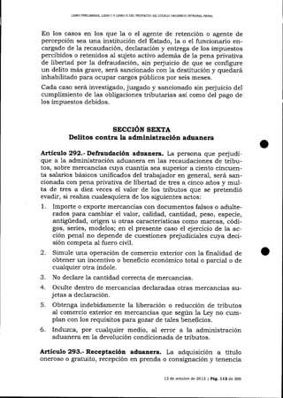 LIBRO PREL¡M¡NAR, UBRO I Y LIBRO It DEL PROYECTO DE CÓDIGO ORCANICO INTEGRAL PENAL

En los casos en los que 1a o el agente de retención o agente de
percepción sea una institución del Estado, la o el funcionario encargado de la recaudación, declaración y entrega de los impuestos
percibidos o retenidos aI sujeto activo además de la pena privativa
de libertad por 1a defraudación, sin pe¡'uicio de que se configure
un delito más grave, será sancionado con Ia destitución y quedará
inhabilitado para ocupar cargos públicos por seis meses.
Cada caso será investigado, juzgado y sancionado sin perjuicio del
cumplimiento de las obligaciones tributarias así como del pago de
los impuestos debidos.

SECCION SEXTA

Delitos contra la administración aduanera
A¡tículo 292.- Defraudación aduanera. La persona que pe¡'udique a la administración aduanera en Ias recaudaciones de tributos, sobre mercancías cuya cuantia sea superior a ciento cincuenta salarios básicos unificados del trabajador en general, será sancionada con pena privativa de libertad de tres a cinco años y multa de tres a diez veces el valor de los tributos que se pretendió
evadir, si realiza cualesquiera de los siguientes actos:
1. Importe o exporte mercancías con documentos falsos o adulterados para cambiar e1 valor, calidad, cantidad, peso, especie,
antigüedad, origen u otras características como marcas, códigos, series, modelos; en el presente caso el ejercicio de la acción penal no depende de cuestiones prejudiciales cuya decisión competa al fuero civil.
2. Simule una operación de comercio exterior con la finatidad de
obtener un incentivo o beneficio económico total o parcial o de
cualquier otra índole.
3. No declare Ia cantidad correcta de mercancías.
4. Oculte dentro de mercancías declaradas otras merca¡rcías sujetas a declaración.

5.

Obtenga indebidamente la liberación o reducción de tributos
al comercio exterior en mercancías que según la Ley no cumplan con los requisitos para gozar de ta-les beneficios.

6.

lnduzca, por cualquier medio, al error a la administración
aduanera en la devolución condicionada de tributos.

Artieulo 293.- Receptació¡ aduanera. La adquisición

a

título

oneroso o gratuito, recepción en prenda o consignación y tenencia
13 de ocrubre de 2013 | Pá9. 112 de 266

 