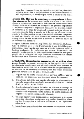 LIBRO PRELIM]NAR, UBRO

IY

L]BRO I] DEL PROYEC'TO DE CÓDIGO ORCÁNICO INTEGM]- PENAL

mas. Los responsables de los depósitos temporales y las autoridades portuarias y aeroportuarias o sus concesionarios serán responsables, si permiten por acción u omisión este delito.

Artículo 295.- Mal uso de exenciones o suspensiones tributarias aduaneras. La persona que venda, transfiera o use indebidamente mercancías cuya cuantía sea superior a ciento cincuenta
salarios básicos unificados del trabajador en general, importadas
a1 amparo de regímenes especiales aduaneros de 1os que derivan
la suspensión del pago de tributos a-l comercio exterior o importadas con exención total o parcial de tributos, sin obtener previamente 1a debida autorización de la autoridad aduanera competente, será sancionada con pena privativa de libertad de tres a cinco
anos y multa de tres a diez veces el va-lor de los tributos objeto de
la suspensión o exención.
Se aplica la misma sanción a la persona que adquiera a

título gra-

tuito u oneroso, goce de la transferencia o use indebidamente,

mercancías, cuya cuantía sea superior a ciento cincuenta salarios
básicos unificados del trabqjador en general, importadas con
exención total o parcial de tributos al comercio exterior, sin que el
propietario o consignatario haya obtenido previamente la debida
aoforización de 1a autoridad aduanera competente.

Articulo 296.- Circunstancias agravantes de los detitos aduaneros. Cuando concurran una o más de 1as siguientes circuns-

tancias serán sancionadas con el máximo de Ia pena prevista en
los artículos anteriores, con el máximo de 1a multa que corresponda aI delito de defraudación aduanera y con las demás sanciones
previstas para eI delito de que se trate, cuando:
1. El partícipe del delito sea servidora o seryidor público, clue en
ejercicio o en ocasión de sus funciones abusa de su cargo.
2. E1 partícipe del delito sea agente aftanzado de aduanas o un
operador económico autorizado, que en ejercicio o en ocasión
de dicha calidad abusa de ella.
3. Se evite el descubrimiento del delito, se dificulte u obstruya la
incautación, la retención provisional, la inmovilización y el
comiso de 1a mercancía objeto material del delito, mediante e1
empleo de violencia, intimidación o fuerza.
4. Se haga figurar como destinatarios o proveedores a personas
naturales o jurídicas inexistentes o se declare domicilios falsos
en los documentos y trámites referentes a los regímenes
aduaneros.

5.

Los tributos causados de las mercancías sea superior a tres13 de octubre de 2013 | pag. L74 de 266

 