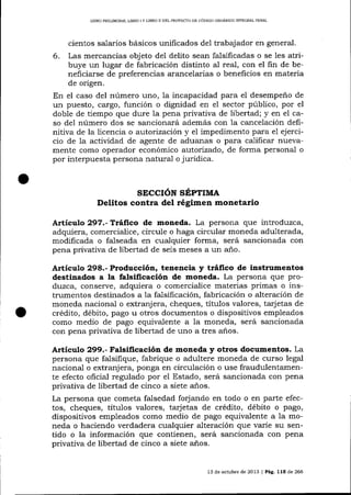 LIBRO PRELIM]NAR, L]BRO I Y L]BRO II DEL PROYEC'IO DE CÓDIGO ORGÁNICO INTEGRAL PENAL

cientos salarios básicos unificados de1 trabajador en general.
6. Las mercancías objeto del delito sean falsificadas o se les atribuye un lugar de fabricación distinto aI real, con el fin de beneficiarse de preferencias arancelarias o beneficios en materia
de origen.
En el caso del número uno, la incapacidad para e1 desempeño de
un puesto, cargo, función o dignidad en e1 sector púbIico, por el
doble de tiempo que dure Ia pena privativa de libertad; y en el caso del número dos se sancionará además con la ca¡rcelación definitiva de la licencia o autorización y el impedimento para e1 ejercicio de la actividad de agente de adua¡ras o para calificar nuevamente como operador económico autorizado, de forma personal o
por interpuesta persona natural o juridica.

sEccróN sÉprrure
Delitos contra del régimen monetario
Artículo 297.-Tráfrco de moneda. La persona que introduzca,
adquiera, comercialice, circule o haga circular moneda adulterada,
modificada o fa-lseada en cualquier forma, será sancionada con
pena privativa de libertad de seis meses a un a-ño.

Artículo 298.- Producción, tenencia y tráfico de instrumentos
destinados a la falsificación de moneda. La persona que produzca, conserve, adquiera o comercialice materias primas o instrumentos destinados a 1a falsificación, fabricación o alteración de
moneda nacional o extranjera, cheques, títulos valores, tarjetas de
crédito, débito, pago u otros documentos o dispositivos empleados
como medio de pago equivalente a la moneda, será sancionada
con pena privativa de libertad de uno a tres años.

Artíeulo 299.- Falsificación de moneda y otros documentos. La
persona que falsifique, fabrique o adultere moneda de curso legal
nacional o extranjera, ponga en circulación o use fraudulentamente efecto ohcial regulado por el Estado, será sancionada con pena
privativa de libertad de cinco a siete a-ños.
La persona que cometa falsedad forjando en todo o en parte efectos, cheques, titulos valores, tarjetas de crédito, débito o pago,
dispositivos empleados como medio de pago equivalente a la moneda o haciendo verdadera cualquier alteración que varíe su sentido o la información que contienen, será sancionada con pena
privativa de libertad de cinco a siete años.

13 de ochrbre de 2013 | Pá9. 115 de 266

 