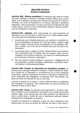 LIBRO PRELIM¡NA& UBRO I Y UBRO ¡] DEL PROYECTO DE CÓDIGO ORGÁNICO ]NAEGRAL PDNAL

SECCIóN OCTAVA
Delitos económicos

Artículo

3OO.- Pánico

económico. La persona que, dentro o fuera
del país, publique, difunda o dit'ulgue noticias falsas que causen
daño a la economía nacional para alterar los precios de bienes o
servicios con el fin de beneficiar a un sector, mercado o producto
específico, será sancionada con pena privaüva de libertad de siete
a diez años y multa de cien a doscientos salarios básicos unificados del trabajador en general.

Artículo 3o1.-Agiotaje. Será sancionada con pena privativa de
libertad de uno a tres a-ños y multa de cinco a diez salarios básicos unificados del trabajador en general:
1.

La persona que, fraudulentamente, por reunión o coalición entre los principales tenedores de una mercancía o género haga
a)zar o bajar el precio de las mercaderías, de los papeles, efectos o valores, con el fin de no venderla sino por un precio determinado.

2.

La persona que no pague e1 precio oficial mínimo de sustentación establecido por el Estado para el banano, maiz, xroz o
cualquier otro producto agrícola, con fines de comercialización
en el mercado nacional o extranjero.
Los que ofrezca fondos públicos o acciones u obligaciones de
una sociedad o persona jurídica, alirmando o haciendo entrever hechos o circunstancias falsos.

3.

Artículo 3O2.- Fraude en obtención de beneficios sociales. La
persona que obtenga beneficios sociales o subvenciones de1 Estado a través de la distorsión u ocultamiento de su rea-l condición
económica, cuando el perjuicio es menor a diecinueve salarios básicos unificados del trabajador en general, será sancionada con
pena privativa de libertad de uno a tres a-ños.
Cuando e1 perjuicio es mayor a veinte salarios básicos unificados
del trabaj ador en general, será sancionada con pena privativa de
libertad de tres a cinco a-ños.

Artículo 3O3.- Usura. La persona que suministre a terceros valores a cambio de un rendimiento económico que exceda del interés
máximo legal, será sancionada con pena privativa de libertad de
cinco a siete años y multa de cien a doscientos salarios básicos
unificados del trabajador en general.
Cuando el perjuicio se exüenda a más de cinco personas, será
sancionada con pena privativa de libertad de siete a diez años y
13 de octubre de 2013 | Pág. 116 de 266

o

 