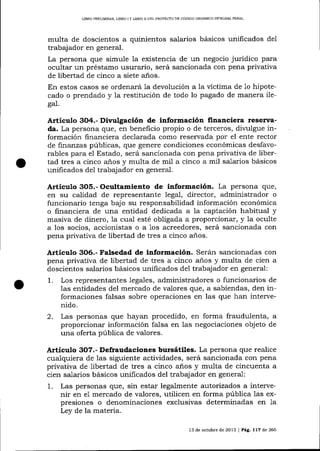 UBRO PRELIMINAR, LIBRO I Y LIBRO II DEL PROYECTO DE CÓDICO ORGÁNICO INTEGRAL PENAL

multa de doscientos a quinientos salarios básicos unificados del
trabajador en general.
La persona que simule la existencia de un negocio jurídico para
ocultar un préstamo usurario, será sancionada con pena privativa
de libertad de cinco a siete años.
En estos casos se ordenará 1a devolución a 1a víctima de 1o hipotecado o prendado y 1a restitución de todo 1o pagado de manera ilega1.

Artículo 3O4,- Divulgación de información financiera reserva-

da. La persona clue, en beneficio propio o de terceros, divulgue información financiera declarada como reservada por el ente rector
de finanzas públicas, que genere condiciones económicas desfavorables para el Estado, será sancionada con pena privativa de libertad tres a cinco años y multa de mi1 a cinco a mil sa-larios básicos
unificados de1 trabajador en general.

Articulo 3O5.- Ocultamiento de información. La persona que,
en su calidad de representalte legal, director, administrador o
funcionario tenga bajo su responsabilidad información económica
o financiera de una entidad dedicada a la captación habitual y
masiva de dinero, la cual esté obligada a proporcionar, y la oculte
a los socios, accionistas o a 1os acreedores, será sancionada con
pena privativa de libertad de tres a cinco años.

Artículo 3O6.- Falsedad de información. Serán sancionadas con
pena privativa de libertad de tres a cinco años y multa de cien a
doscientos salarios básicos unificados del trabajador en general:
1. Los representantes legales, administradores o funcionarios de
las entidades del mercado de valores qlle, a sabiendas, den informaciones falsas sobre operaciones en las que han intervenido.
2. Las personas que hayan procedido, en forma fraudulenta, a
proporcionar información falsa en las negociaciones objeto de
una oferta pública de valores.

Articulo 3O7.- Defraudaciones bursátiles. La persona que realice
cualquiera de 1as siguiente actividades, será sancionada con pena
privativa de libertad de tres a cinco aios y multa de cincuenta a
cien salarios básicos unificados del trabajador en general:
1. Las personas que, sin estar legalmente autorizados a intervenir en e1 mercado de valores, utilicen en forma pública 1as expresiones o denominaciones exclusivas determinadas en 1a
Ley de la materia.
13 de octub¡e de 20L3 I Peg,.

ll7

de 266

 